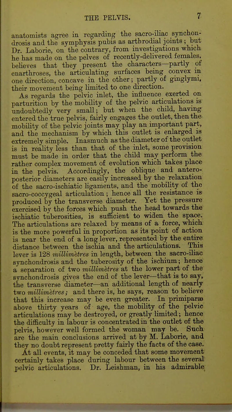 anatomists agree in regarding the sacroiliac synchon- drosis and the symphysis pubis as arthrodial joints; but Dr. Laborie, on the contrary, from investigations which he has made on the pelves of recently-delivered females, believes that they present the characters—partly of enarthroses, the articulating surfaces being convex in one direction, concave in the other; partly of ginglymi, their movement being limited to one direction. As regards the pelvic inlet, the influence exerted on parturition by the mobility of the pelvic articulations is undoubtedly very small; but when the child, having entered the true pelvis, fairly engages the outlet, then the mobility of the pelvic joints may play an important part, and the mechanism by which this outlet is enlarged is extremely simple. Inasmuch as the diameter of the outlet is in reality less than that of the inlet, some provision must be made in order that the child may perform the rather complex movement of evolution which takes place in the pelvis. Accordingly, the oblique and antero- posterior diameters are easily increased by the relaxation of the sacro-ischiatic ligaments, and the mobility of the sacro-coccygeal articulation; hence all the resistance is produced by the transverse diameter. Yet the pressure exercised by the forces which push the head towards the ischiatic tuberosities, is sufficient to widen the space. The articulations are relaxed by means of a force, which is the more powerful in proportion as its point of action is near the end of a long lever, represented by the entire distance between the ischia and the articulations. This lever is 128 millimetres in length, between the sacro-iliac synchondrosis and the tuberosity of the ischium; hence a separation of two millimetres at the lower part of the synchondrosis gives the end of the lever—that is to say, the transverse diameter—an additional length of nearly two millimetres; and there is, he says, reason to believe that this increase may be even greater. In primiparas above thirty years of age, the mobility of the pelvic articulations may be destroyed, or greatly limited; hence the difficulty in labour is concentrated in the outlet of the pelvis, however well formed the woman may be. _ Such are the main conclusions arrived at by M. Laborie, and they no doubt represent pretty fairly the facts of the case. At all events, it may be conceded that some movement certainly takes place during labour between the several pelvic articulations. Dr. Leishman, in his admirable
