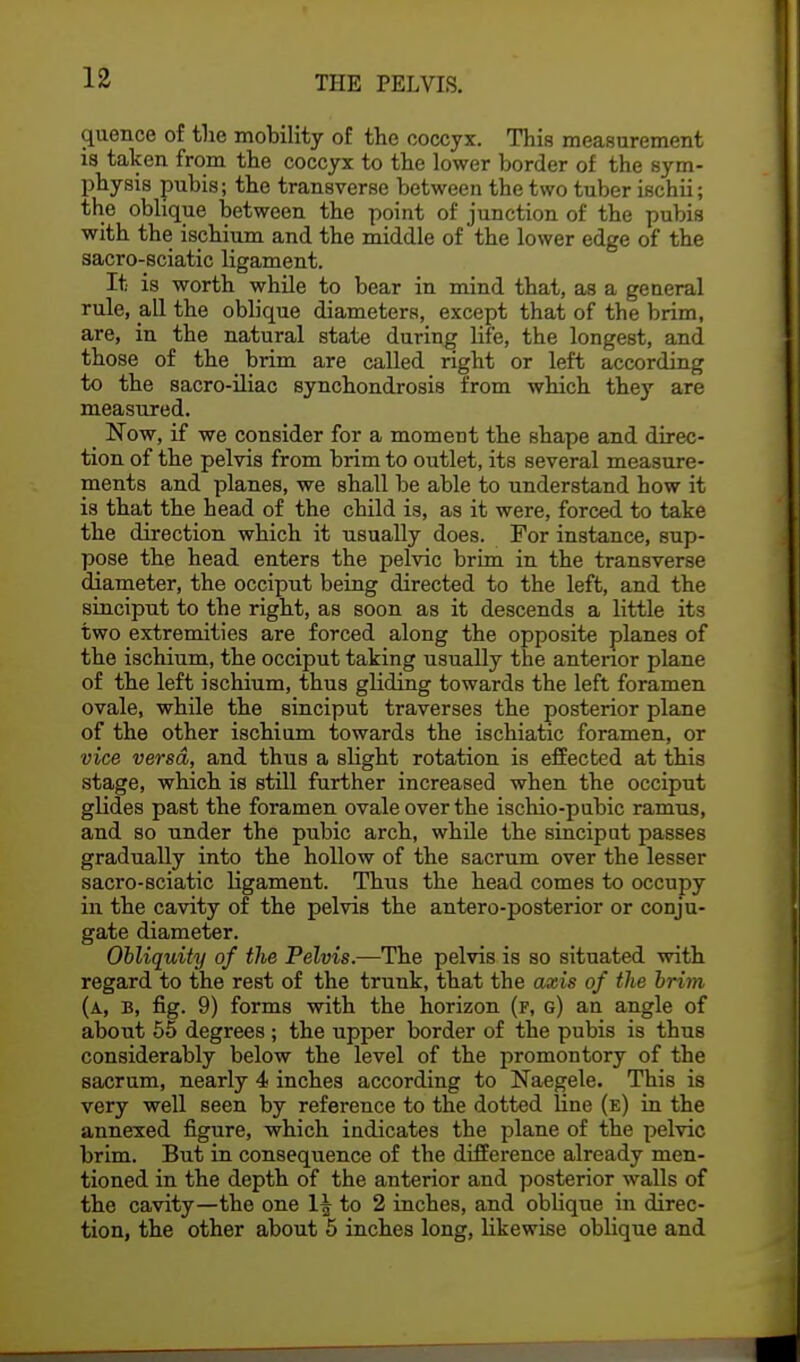 quence of the mobility of the coccyx. This measurement is taken from the coccyx to the lower border of the sym- physis pubis; the transverse between the two tuber ischii; the oblique between the point of junction of the pubis with the ischium and the middle of the lower edge of the sacro-sciatic ligament. It is worth while to bear in mind that, as a general rule, all the oblique diameters, except that of the brim, are, in the natural state during life, the longest, and those of the brim are called right or left according to the sacro-iliac synchondrosis from which they are measured. Now, if we consider for a moment the shape and direc- tion of the pelvis from brim to outlet, its several measure- ments and planes, we shall be able to understand how it is that the head of the child is, as it were, forced to take the direction which it usually does. For instance, sup- pose the head enters the pelvic brim in the transverse diameter, the occiput being directed to the left, and the sinciput to the right, as soon as it descends a little its two extremities are forced along the opposite planes of the ischium, the occiput taking usually the anterior plane of the left ischium, thus gliding towards the left foramen ovale, while the sinciput traverses the posterior plane of the other ischium towards the ischiatic foramen, or vice versa, and thus a slight rotation is effected at this stage, which is still further increased when the occiput glides past the foramen ovale over the ischio-pubic ramus, and so under the pubic arch, while the sinciput passes gradually into the hollow of the sacrum over the lesser sacro-sciatic ligament. Thus the head comes to occupy in the cavity of the pelvis the antero-posterior or conju- gate diameter. Obliquity of the Pelvis.—The pelvis is so situated with regard to the rest of the trunk, that the axis of the brim (a, B, fig. 9) forms with the horizon (f, g) an angle of about 55 degrees ; the upper border of the pubis is thus considerably below the level of the promontory of the sacrum, nearly 4 inches according to Naegele. This is very well seen by reference to the dotted line (e) in the annexed figure, which indicates the plane of the pelvic brim. But in consequence of the difference already men- tioned in the depth of the anterior and posterior walls of the cavity—the one 1^ to 2 inches, and oblique in direc- tion, the other about 5 inches long, likewise oblique and