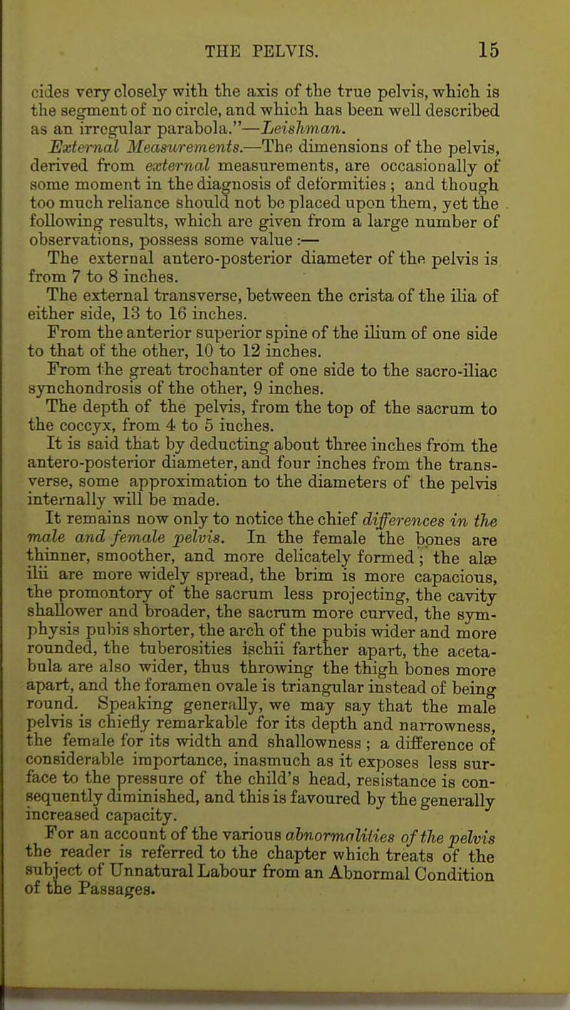 cides very closely with the axis of the true pelvis, which is the segment of no circle, and which has been well described as an irregular parabola.—Leishman. External Measurements.—The dimensions of the pelvis, derived from external measurements, are occasionally of some moment in the diagnosis of deformities ; and though too much reliance should not be placed upon them, yet the following results, which are given from a large number of observations, possess some value:— The external antero-posterior diameter of the pelvis is from 7 to 8 inches. The external transverse, between the crista of the ilia of either side, 13 to 16 inches. From the anterior superior spine of the ilium of one side to that of the other, 10 to 12 inches. From the great trochanter of one side to the sacro-iliac synchondrosis of the other, 9 inches. The dejjth of the pelvis, from the top of the sacrum to the coccyx, from 4 to 5 inches. It is said that by deducting about three inches from the antero-posterior diameter, and four inches from the trans- verse, some approximation to the diameters of the pelvis internally will be made. It remains now only to notice the chief differences in the male and female pelvis. In the female the bones are thinner, smoother, and more delicately formed; the alse ilii are more widely spread, the brim is more capacious, the promontory of the sacrum less projecting, the cavity shallower and broader, the sacrum more curved, the sym- physis pubis shorter, the arch of the pubis wider and more rounded, the tuberosities ischii farther apart, the aceta- bula are also wider, thus throwing the thigh bones more apart, and the foramen ovale is triangular instead of being round. Speaking generally, we may say that the male pelvis is chiefly remarkable for its depth and narrowness, the female for its width and shallowness ; a difference of considerable importance, inasmuch as it exposes less sur- face to the pressure of the child's head, resistance is con- sequently diminished, and this is favoured by the generally increased capacity. For an account of the various abnormalities of the pelvis the reader is referred to the chapter which treats of the subject of Unnatural Labour from an Abnormal Condition of the Passages.