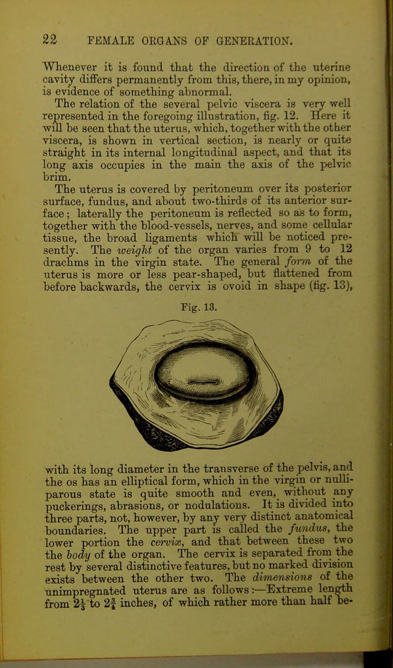 Whenever it is found that the direction of the uterine cavity differs permanently from this, there, in my opinion, is evidence of something abnormal. The relation of the several pelvic viscera is very well represented in the foregoing illustration, fig. 12. Here it will be seen that the uterus, which, together with the other viscera, is shown in vertical section, is nearly or quite straight in its internal longitudinal aspect, and that its long axis occupies in the main the axis of the pelvic brim. The uterus is covered by peritoneum over its posterior surface, fundus, and about two-thirds of its anterior sur- face ; laterally the peritoneum is reflected so as to form, together with the blood-vessels, nerves, and some cellular tissue, the broad ligaments which will be noticed pre- sently. The weight of the organ varies from 9 to 12 drachms in the virgin state. The general form of the uterus is more or less pear-shaped, but flattened from before backwards, the cervix is ovoid in shape (hg. 13), Fig. 13. with its long diameter in the transverse of the pelvis, and the os has an elliptical form, which in the virgin or nulli- parous state is quite smooth and even, without any puckerings, abrasions, or nodulations. It is divided into three parts, not, however, by any very distinct anatomical boundaries. The upper part is called the fundus, the lower portion the cervix, and that between these two the body of the organ. The cervix is separated from the rest by several distinctive features, but no marked division exists between the other two. The dimensions of the unimpregnated uterus are as follows:—Extreme length from 2| to 2f inches, of which rather more than half be-