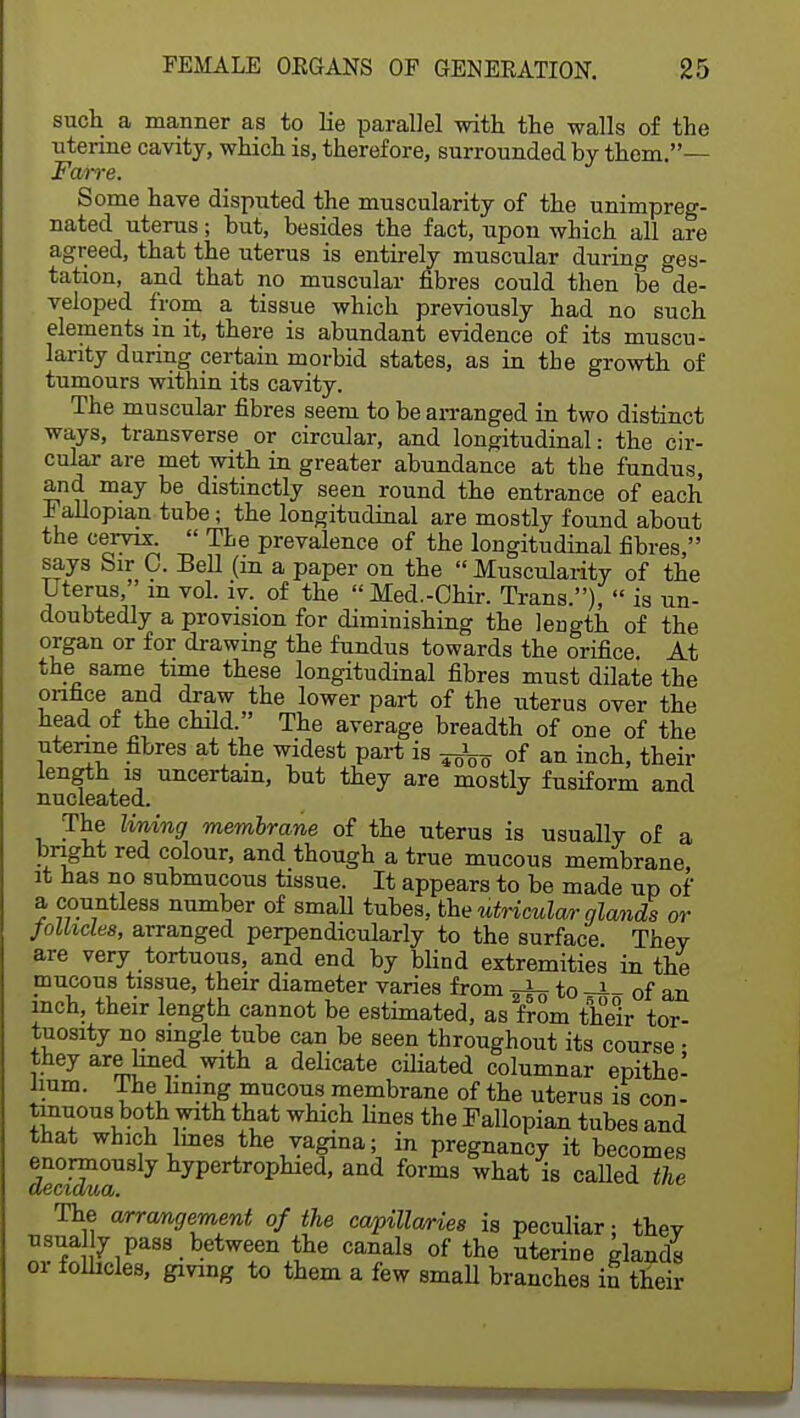 such a manner as to lie parallel with the walls of the uterine cavity, which is, therefore, surrounded by them.— Farre. Some have disputed the muscularity of the unimpreg- nated uterus; but, besides the fact, upon which all are agreed, that the uterus is entirely muscular during ges- tation, and that no muscular fibres could then be de- veloped from a tissue which previously had no such elements in it, there is abundant evidence of its muscu- larity during certain morbid states, as in the growth of tumours within its cavity. The muscular fibres seem to be arranged in two distinct ways, transverse or circular, and longitudinal: the cir- cular are met with in greater abundance at the fundus, and may be distinctly seen round the entrance of each Fallopian tube; the longitudinal are mostly found about the cervix.  The prevalence of the longitudinal fibres, says Sir 0. Bell (m a paper on the  Muscularity of the Uterus,'m vol. iv. of the Med.-Chir. Trans.),  is un- doubtedly a provision for diminishing the length of the organ or for drawing the fundus towards the orifice. At the same time these longitudinal fibres must dilate the onnce and draw the lower part of the uterus over the head of the child. The average breadth of one of the uterine fibres at the widest part is ^ of an incll) their length is uncertain, but they are mostly fusiform and nucleated. The lining membrane of the uterus is usually of a bright red colour, and though a true mucous membrane, it has no submucous tissue. It appears to be made up of a countless number of small tubes, the utricular glands or follicles, arranged perpendicularly to the surface Thev are very tortuous, and end by blind extremities in the mucous tissue, their diameter varies from to -J-- of an inch, their length cannot be estimated, as from their tor- tuosity no single tube can be seen throughout its course • they are fined with a delicate ciliated columnar epithe- lium. Ihe lining mucous membrane of the uterus is con- tinuous both with that which fines the Fallopian tubes and that which lines the vagina; in pregnancy it becomes fatidua hy^TtT0^hied' and forms wtat is called the The arrangement of the capillaries is peculiar; thev usually pass between the canals of the uterine glands or follicles, giving to them a few small branches in their