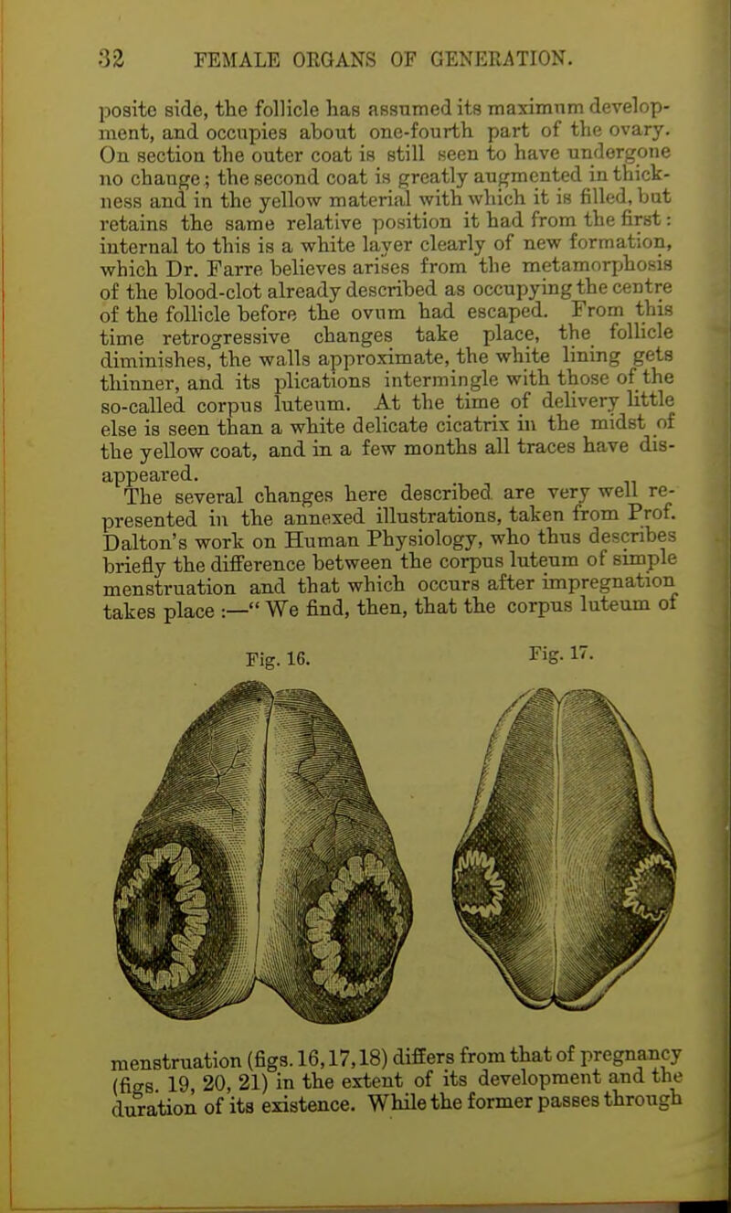 poaite side, the follicle has assumed its maximum develop- ment, and occupies about one-fourth part of the ovary. On section the outer coat is still seen to have undergone no change; the second coat is greatly augmented in thick- ness and in the yellow material with which it is filled, but retains the same relative position it had from the first: internal to this is a white layer clearly of new formation, which Dr. Farre believes arises from the metamorphosis of the blood-clot already described as occupying the centre of the follicle before the ovum had escaped. From this time retrogressive changes take place, the follicle diminishes, the walls approximate, the white lining gets thinner, and its plications intermingle with those of the so-called corpus luteum. At the time of delivery little else is seen than a white delicate cicatrix in the midst of the yellow coat, and in a few months all traces have dis- appeared. The several changes here described, are very well re- presented in the annexed illustrations, taken from Prof. Dalton's work on Human Physiology, who thus describes briefly the difference between the corpus luteum of simple menstruation and that which occurs after impregnation takes place :— We find, then, that the corpus luteum of menstruation (figs. 16,17,18) differs from that of pregnancy (figs 19, 20, 21) in the extent of its development and the duration of its existence. While the former passes through