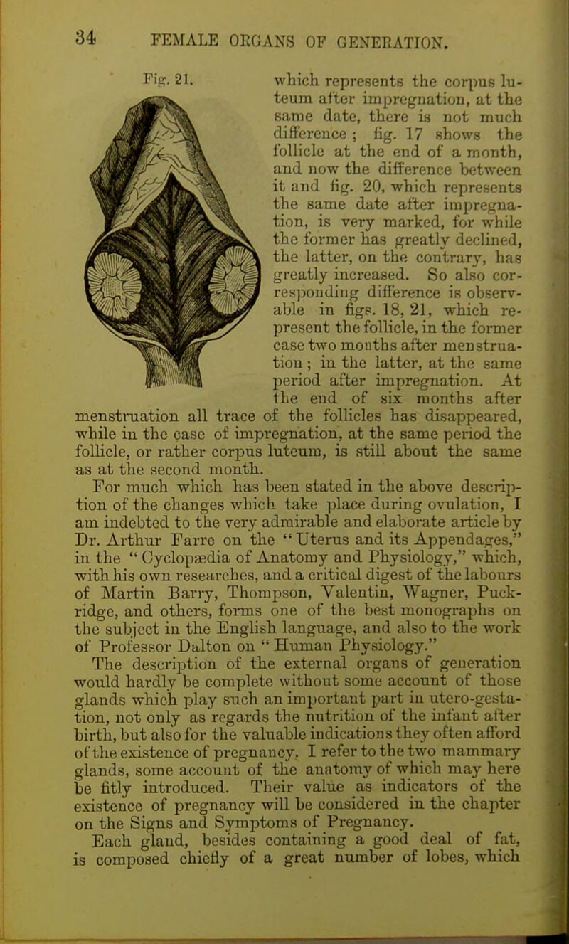 Fipr. 21. which represents the corpus lu- teum after impregnation, at the same date, there is not much difference ; fig. 17 Bhows the follicle at the end of a month, and now the difference between it and fig. 20, which represents the same date after impregna- tion, is very marked, for while the former has greatly declined, the latter, on the contrary, has greatly increased. So also cor- responding difference iR observ- able in figs. 18, 21, which re- present the follicle, in the former case two months after menstrua- tion ; in the latter, at the same period after impregnation. At the end of six months after menstruation all trace of the follicles has disappeared, while in the case of impregnation, at the same period the follicle, or rather corpus luteum, is still about the 6ame as at the second month. For much which has been stated in the above descrip- tion of the changes which take place during ovulation, I am indebted to the very admirable and elaborate article by Dr. Arthur Farre on the  Uterus and its Appendages, in the  Cyclopaedia of Anatomy and Physiology, which, with his own researches, and a critical digest of the labours of Martin Barry, Thompson, Valentin, Wagner, Puck- ridge, and others, forms one of the best monographs on the subject in the English language, and also to the work of Professor Dulton on  Human Physiology. The description of the external organs of generation would hardly be complete without some account of those glands which play such an important part in utero-gesta- tion, not only as regards the nutrition of the infant after birth, but also for the valuable indications they often afford of the existence of pregnancy. I refer to the two mammary glands, some account of the anatomy of which may here be fitly introduced. Their value as indicators of the existence of pregnancy will be considered in the chapter on the Signs and Symptoms of Pregnancy. Each gland, besides containing a good deal of fat, is composed chiefly of a great number of lobes, which