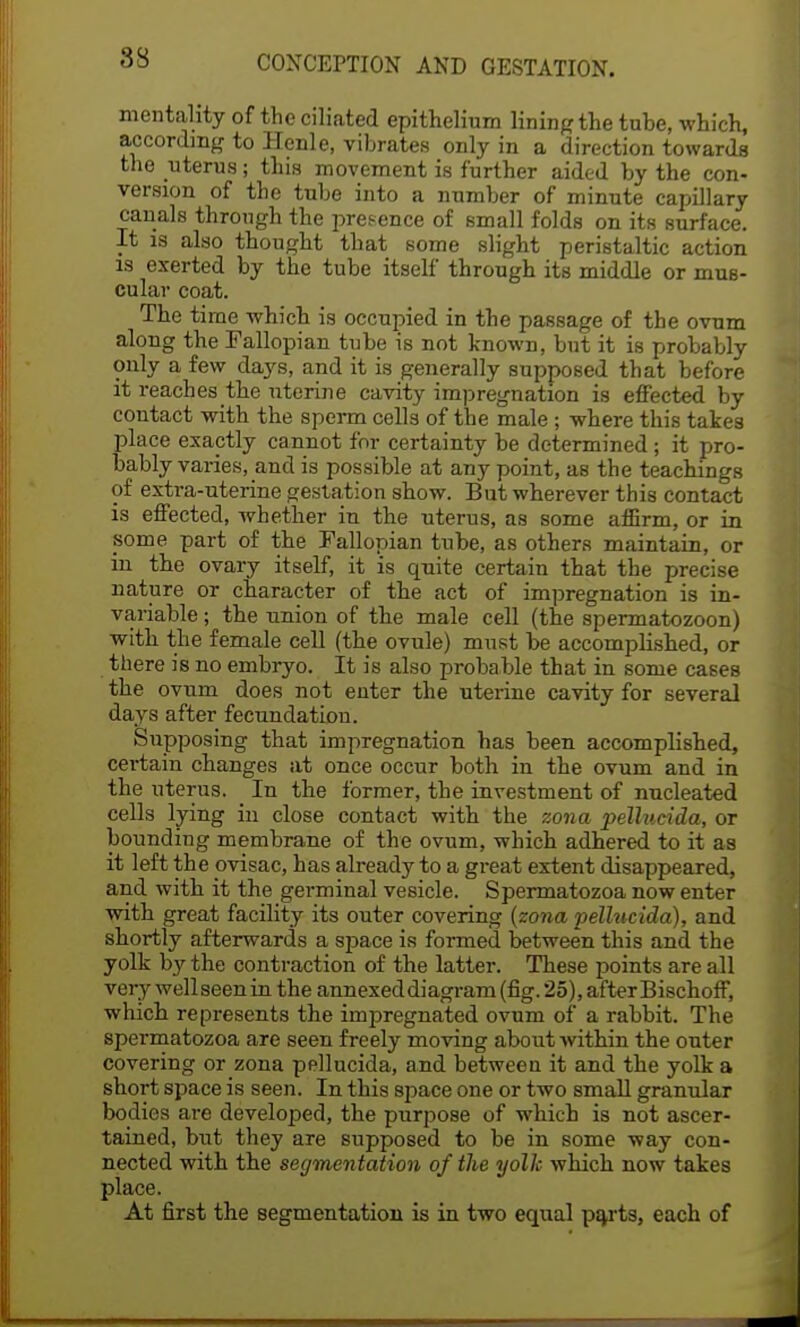 88 mentality of the ciliated epithelium lining the tube, which, according to Henle, vibrates only in a direction towards the uterus; this movement is further aided by the con- version of the tube into a number of minute capillary canals through the pretence of small folds on its surface. It is also thought that some slight peristaltic action is exerted by the tube itself through its middle or mus- cular coat. The time which is occupied in the passage of the ovum along the Fallopian tube is not known, but it is probably only a few days, and it is generally supposed that before it reaches the uterine cavity impregnation is effected by contact with the sperm cells of the male ; where this takes place exactly cannot for certainty be determined; it pro- bably varies, and is possible at any point, as the teachings of extra-uterine gestation show. But wherever this contact is effected, whether in the uterus, as some affirm, or in some part of the Fallopian tube, as others maintain, or in the ovary itself, it is quite certain that the precise nature or character of the act of impregnation is in- variable ; the union of the male cell (the spermatozoon) with the female cell (the ovule) must be accomplished, or there is no embryo. It is also probable that in some cases the ovum does not enter the uterine cavity for several days after fecundation. Supposing that impregnation has been accomplished, certain changes at once occur both in the ovum and in the uterus. In the former, the investment of nucleated cells lying in close contact with the zona pellucida, or bounding membrane of the ovum, which adhered to it as it left the ovisac, has already to a great extent disappeared, and with it the germinal vesicle. Spermatozoa now enter with great facility its outer covering (zona pellucida), and shortly afterwards a space is formed between this and the yolk by the contraction of the latter. These points are all very well seen in the annexed diagram (fig. 25), after Bischoff, which represents the impregnated ovum of a rabbit. The spermatozoa are seen freely moving about within the outer covering or zona pellucida, and between it and the yolk a short space is seen. In this space one or two small granular bodies are developed, the purpose of which is not ascer- tained, but they are supposed to be in some way con- nected with the segmentation of the yolk which now takes place. At first the segmentation is in two equal parts, each of