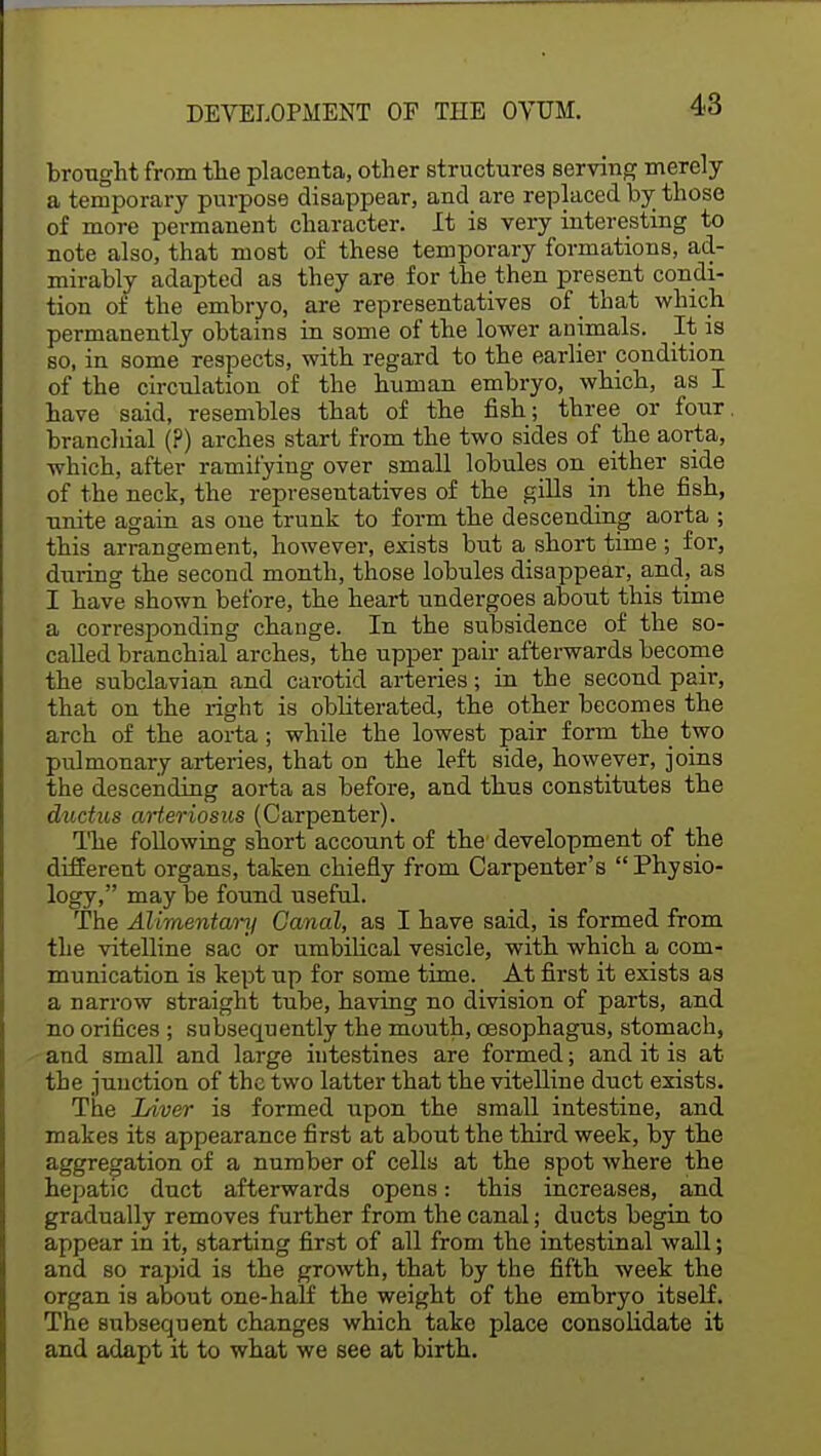 brought from the placenta, other structures serving merely a temporary purpose disappear, and are replaced by those of more permanent character. It is very interesting to note also, that most of these temporary formations, ad- mirably adapted as they are for the then present condi- tion of the embryo, are representatives of that which permanently obtains in some of the lower animals. It is so, in some respects, with regard to the earlier condition of the circulation of the human embryo, which, as I have said, resembles that of the fish; three or four, branchial (?) arches start from the two sides of the aorta, which, after ramifying over small lobules on either side of the neck, the representatives of the gills in the fish, unite again as one trunk to form the descending aorta ; this arrangement, however, exists but a short time ; for, during the second month, those lobules disappear, and, as I have shown before, the heart undergoes about this time a corresponding change. In the subsidence of the so- called branchial arches, the upper pair afterwards become the subclavian and carotid arteries; in the second pair, that on the right is obliterated, the other becomes the arch of the aorta; while the lowest pair form the_ two pulmonary arteries, that on the left side, however, joins the descending aorta as before, and thus constitutes the ductus arteriosus (Carpenter). The following short account of the development of the different organs, taken chiefly from Carpenter's Physio- logy, may be found useful. The Alimentary Canal, as I have said, is formed from the vitelline sac or umbilical vesicle, with which a com- munication is kept up for some time. At first it exists as a narrow straight tube, having no division of parts, and no orifices ; subsecpjently the mouth, oesophagus, stomach, and small and large intestines are formed; and it is at the junction of the two latter that the vitelline duct exists. The Liver is formed upon the small intestine, and makes its appearance first at about the third week, by the aggregation of a number of cells at the spot where the hepatic duct afterwards opens: this increases, and gradually removes further from the canal; ducts begin to appear in it, starting first of all from the intestinal wall; and so rapid is the growth, that by the fifth week the organ is about one-half the weight of the embryo itself. The subsequent changes which take place consolidate it and adapt it to what we see at birth.