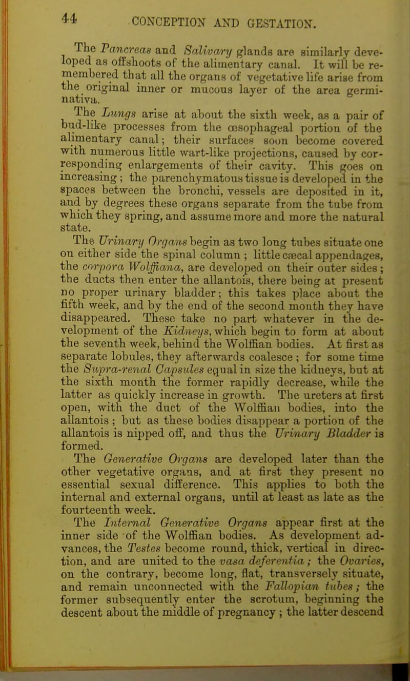 The Pancreas and Salivary glands are similarly deve- loped as offshoots of the alimentary canal. It will be re- membered that all the organs of vegetative life arise from the original inner or mucous layer of the area germi- nativa. The Lungs arise at about the sixth week, as a pair of bud-like processes from the oesophageal portion of the alimentary canal; their surfaces soon become covered with numerous little wart-like projections, caused by cor- responding enlargements of their cavity. This goes on increasing; the parenchymatous tissue is developed in the spaces between the bronchi, vessels are deposited in it, and by degrees these organs separate from the tube from which they spring, and assume more and more the natural state. The Urinary Organs begin as two long tubes situate one on either side the spinal column ; little caecal appendages, the corpora Wolffiana, are developed on their outer sides; the ducts then enter the allantois, there being at present no proper urinary bladder; this takes place about the fifth week, and by the end of the second month they have disappeared. These take no part whatever in the de- velopment of the Kidneys, which begin to form at about the seventh week, behind the Wolffian bodies. At first as separate lobules, they afterwards coalesce ; for some time the Supra-renal Capsules equal in size the kidneys, but at the sixth month the former rapidly decrease, while the latter as quickly increase in growth. The ureters at first open, with the duct of the Wolffian bodies, into the allantois ; but as these bodies disappear a portion of the allantois is nipped off, and thus the Urinary Bladder is formed. The Generative Organs are developed later than the other vegetative organs, and at first they present no essential sexual difference. This applies to both the internal and external organs, until at least as late as the fourteenth week. The Internal Generative Organs appear first at the inner side of the Wolffian bodies. As development ad- vances, the Testes become round, thick, vertical in direc- tion, and are united to the vasa deferentia; the Ovaries, on the contrary, become long, flat, transversely situate, and remain unconnected with the Fallopian tubes; the former subsequently enter the scrotum, beginning the descent about the middle of pregnancy ; the latter descend