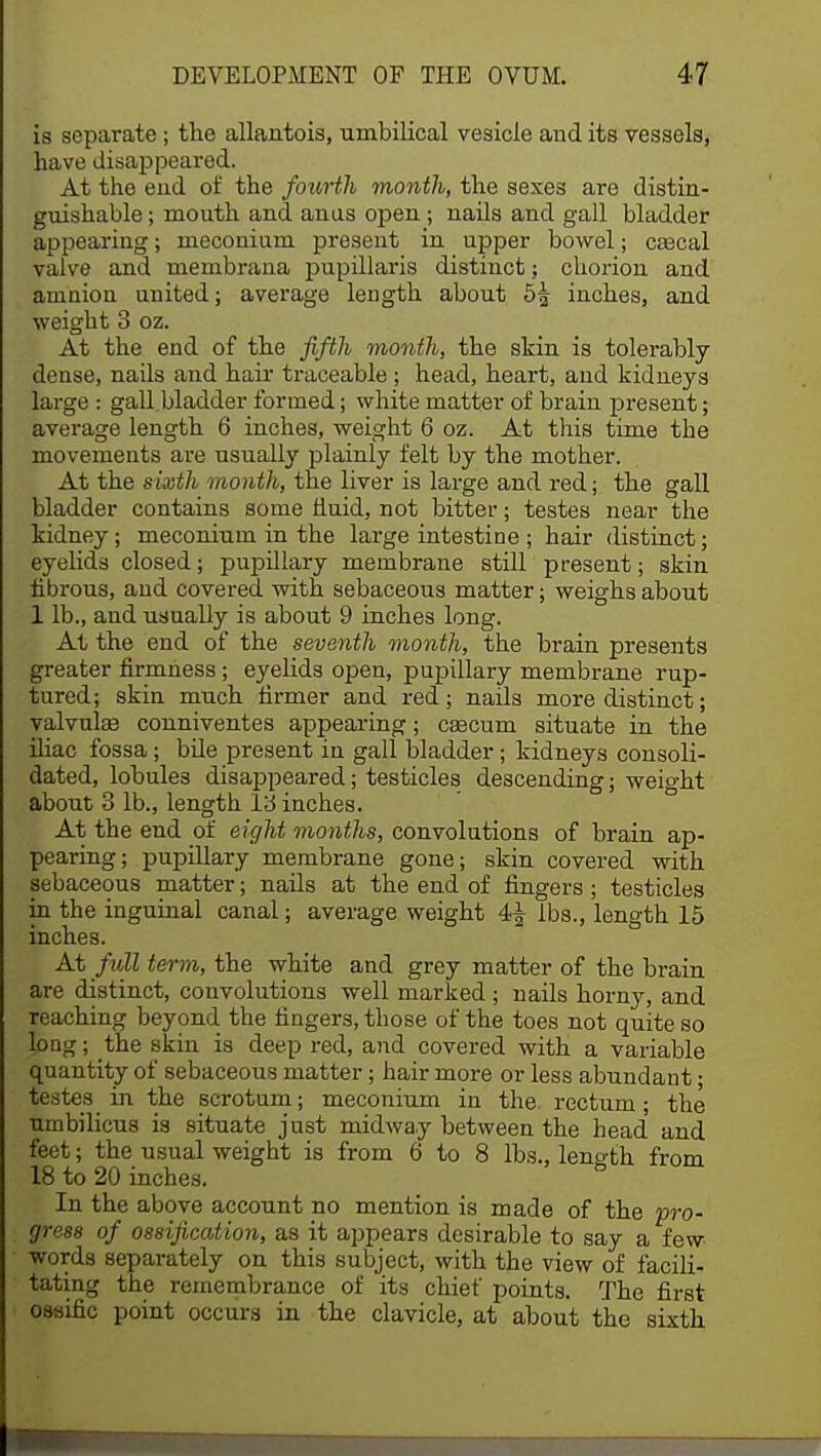 is separate ; the allantois, umbilical vesicle and its vessels, have disappeared. At the end of the fourth month, the sexes are distin- guishable ; mouth and anus open ; nails and gall bladder appearing; meconium present in upper bowel; cascal valve and membrana papillaris distinct; chorion and amnion united; average length about 5^ inches, and weight 3 oz. At the end of the fifth month, the skin is tolerably dense, nails and hair traceable ; head, heart, and kidneys large : gall bladder formed; white matter of brain present; average length 6 inches, weight 6 oz. At this time the movements are usually plainly felt by the mother. At the sixth month, the liver is large and red; the gall bladder contains some fluid, not bitter; testes near the kidney; meconium in the large intestine ; hair distinct; eyelids closed; pupillary membrane still present; skin fibrous, and covered, with sebaceous matter; weighs about 1 lb., and usually is about 9 inches long. At the end of the seventh month, the brain presents greater firmness; eyelids open, pupillary membrane rup- tured; skin much firmer and red; nails more distinct; valvals conniventes appearing; cascum situate in the iliac fossa; bile present in gall bladder; kidneys consoli- dated, lobules disappeared; testicles descending; weio-ht about 3 lb., length 13 inches. At the end of eight months, convolutions of brain ap- pearing; pupillary membrane gone; skin covered with sebaceous matter; nails at the end of fingers; testicles in the inguinal canal; average weight 4^ lbs., length 15 inches. At full term, the white and grey matter of the brain are distinct, convolutions well marked ; nails horny, and Teaching beyond the fingers, those of the toes not quite so long; the skin is deep red, and covered with a variable quantity of sebaceous matter; hair more or less abundant; testes in the scrotum; meconium in the. rectum; the umbilicus is situate just midway between the head' and feet; the usual weight is from 6 to 8 lbs., leno-th. from 18 to 20 inches. In the above account no mention is made of the 'pro- gress of ossification, as it appears desirable to say a few words separately on this subject, with the view of facili- tating the remembrance of its chief points. The first ossific point occurs in the clavicle, at about the sixth