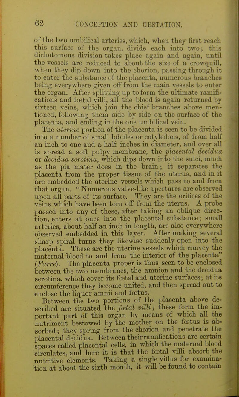 of the two umbilical arteries, which, when they first reach this surface of the organ, divide each into two; this dichotomous division takes place again and again, until the vessels are reduced to about the size of a crowquill, when they dip down into the chorion, passing through it to enter the substance of the placenta, numerous branches being everywhere given off from the main vessels to enter the organ. After splitting up to form the ultimate ramifi- cations and festal villi, all the blood is again returned by sixteen veins, which join the chief branches above men- tioned, following them side by side on the surface of the placenta, and ending in the one umbilical vein. The uterine portion of the placenta is seen to be divided into a number of small lobules or cotyledons, of from half an inch to one and a half inches in diameter, and over all is spread a soft pulpy membrane, the placental decidua or decidua serotina, which dips down into the sulci, much as the pia mater does in the brain; it separates the placenta from the proper tissue of the uterus, and in it are embedded the uterine vessels which pass to and from that organ.  Numerous valve-like apertures are observed upon all parts of its surface. They are the orifices of the veins which have been torn off from the uterus. A probe passed into any of these, after taking an oblique direc- tion, enters at once into the placental substance; small arteries, about half an inch in length, are also everywhere observed embedded in this layer. After making several sharp spiral turns they likewise suddenly open into the placenta. These are the uterine vessels which convey the maternal blood to and from the interior of the placenta (Farre). The placenta proper is thus seen to be enclosed between the two membranes, the amnion and the decidua serotina, which cover its foetal and uterine surfaces; at its circumference they become united, and then spread out to enclose the liquor amnii and fcetus. Between the two portions of the placenta above de- scribed are situated the foetal villi; these form the im- portant part of this organ hv means of which all the nutriment bestowed by the mother on the fcetus is ab- sorbed ; they spring from the chorion and penetrate the placental decidua. Between their ramifications are certain spaces called placental cells, in which the maternal blood circulates, and here it is that the foetal villi absorb the nutritive elements. Taking a single villus for examina- tion at about the sixth month, it will be found to contain