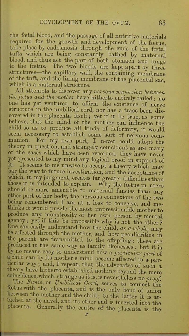 the foetal blood, and the passage of all nutritive materials required for the growth and development of the foetus, take place by endosmosis through the ends of the foetal tufts which are being constantly bathed by maternal blood, and thus act the part of both stomach and lungs to the foetus. The two bloods are kept apart by three structures—the capillary wall, the containing membrane of the tuft, and the lining membrane of the placental sac, which is a maternal structure. All attempts to discover any nervous connexion between thefcetus and the mother have hitherto entirely failed; no one has yet ventured to affirm the existence of nerve structure in the umbilical cord, nor has a trace been dis- covered in the placenta itself; yet if it be true, as some believe, that the mind of the mother can influence the child so as to produce all kinds of deformity, it would seem necessary to establish some sort of nervous com- munion. For my own part, I never could adopt the theory m question, and strangely coincident as are many of the cases which have been recorded, they have never yet presented to my mind any logical proof in support of it. It seems to me unwise to accept a theory which may bar the way to future investigation, and the acceptance of which, in my judgment, creates far greater difficulties than those it is intended to explain. Why the foetus in utero should be more amenable to maternal fancies than any other part of her body, the nervous connexions of the two being remembered, I am at a loss to conceive, and me- thinks it would puzzle the most impressionable mother to produce any monstrosity of her own person by mental agency; yet if this be impossible why is not the other P One can easily understand how the child, as a whole, may be affected through the mother, and how peculiarities in the parent are transmitted to the offspring; these are- produced in the same way as family likenesses : but it is by no means easy to understand how a particular part of a child can by its mother's mind become affected in a par- ticular way; and, I repeat, that the advocates of such a theory have hitherto established nothing beyond the mere coincidence, which, strange as it is, is nevertheless no proof. ine Funis or Umbilical Cord, serves to connect the tcetus with the placenta, and is the only bond of union between the mother and the child; to the latter it is at- tached at the navel, and its other end is inserted into the p.acenta. Generally the centre of the placenta is the