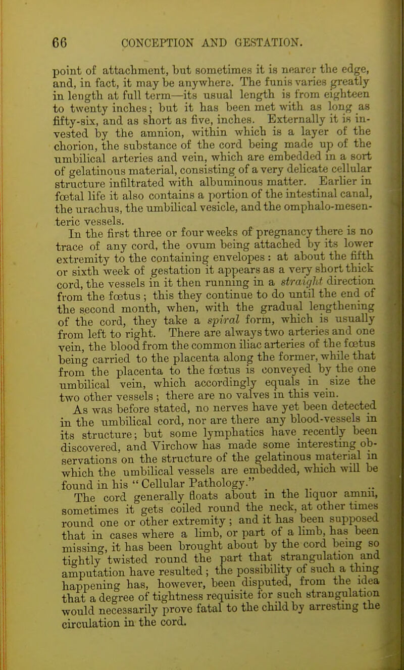 point of attachment, but sometimes it is nearer the edge, and, in fact, it may be anywhere. The funis varies greatly in length at full term—its usual length is from eighteen to twenty inches; but it has been met with as long as fifty-six, and as short as five, inches. Externally it is in- vested by the amnion, within which is a layer of the chorion, the substance of the cord being made up of the umbilical arteries and vein, which are embedded in a sort of gelatinous material, consisting of a very delicate cellular structure infiltrated with albuminous matter. Earlier in foetal life it also contains a portion of the intestinal canal, the urachus, the umbilical vesicle, and the omphalo-mesen- teric vessels. In the first three or four weeks of pregnancy there is no trace of any cord, the ovum being attached by its lower extremity to the containing envelopes : at about the fifth or sixth week of gestation it appears as a very short thick cord, the vessels in it then running in a straight direction from the foetus ; this they continue to do until the end of the second month, when, with the gradual lengthening of the cord, they take a spiral form, which is usually from left to right. There are always two arteries and one vein, the blood from the common iliac arteries of the foetus being carried to the placenta along the former, while that from the placenta to the foetus is conveyed by the one umbilical vein, which accordingly equals in size the two other vessels ; there are no valves in this vein. As was before stated, no nerves have yet been detected in the umbilical cord, nor are there any blood-vessels in its structure; but some lymphatics have recently been discovered, and Virchow has made some interesting ob- servations on the structure of the gelatinous material m which the umbilical vessels are embedded, which will be found in his  Cellular Pathology. The cord generally floats about m the liquor amnn, sometimes it gets coiled round the neck, at other times round one or other extremity ; and it has been supposed that in cases where a limb, or part of a limb, has been missino-, it has been brought about by the cord being so tightly twisted round the part that strangulation and amputation have resulted ; the possibility of such a thing happening has, however, been disputed, from the idea that a degree of tightness requisite for such strangulation would necessarily prove fatal to the child by arresting the circulation in the cord.