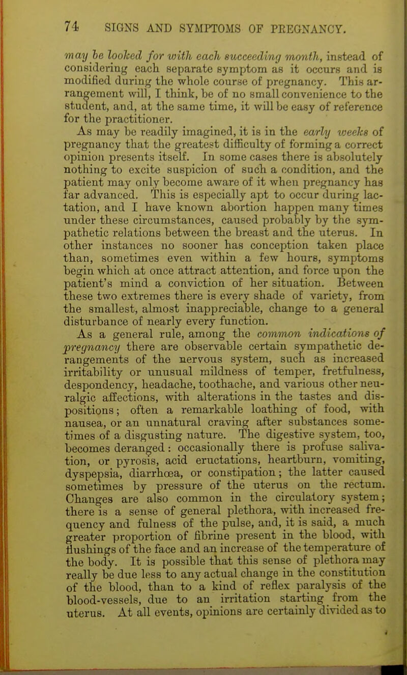 may be looked for with each succeeding month, instead of considering each separate symptom as it occurs and is modified during the whole course of pregnancy. This ar- rangement will, I think, be of no small convenience to the student, and, at the same time, it will be easy of reference for the practitioner. As may be readily imagined, it is in the early vjeeks of pregnancy that the greatest difficulty of forming a correct opinion presents itself. In some cases there is absolutely nothing to excite suspicion of such a condition, and the patient may only become aware of it when pregnancy has far advanced. This is especially apt to occur during lac- tation, and I have known abortion happen many times under these circumstances, caused probably by the sym- pathetic relations between the breast and the uterus. In other instances no sooner has conception taken place than, sometimes even within a few hours, symptoms begin which at once attract attention, and force upon the patient's mind a conviction of her situation. Between these two extremes there is every shade of variety, from the smallest, almost inappreciable, change to a general disturbance of nearly every function. As a general rule, among the common indications of pregnancy there are observable certain sympathetic de- rangements of the nervous system, such as increased irritability or unusual mildness of temper, fretfulness, despondency, headache, toothache, and various other neu- ralgic affections, with alterations in the tastes and dis- positions ; often a remarkable loathing of food, with nausea, or an unnatural craving after substances some- times of a disgusting nature. The digestive system, too, becomes deranged: occasionally there is profuse saliva- tion, or pyrosis, acid eructations, heartburn, vomiting, dyspepsia, diarrhoea, or constipation; the latter caused sometimes by pressure of the uterus on the rectum. Changes are also common in the circulatory system; there is a sense of general plethora, with increased fre- quency and fulness of the pulse, and, it is said, a much greater proportion of fibrine present in the blood, with flushings of the face and an increase of the temperature of the body. It is possible that this sense of plethora may really be due less to any actual change in the constitution of the blood, than to a kind of reflex paralysis of the blood-vessels, due to an irritation starting from the uterus. At all events, opinions are certainly divided as to