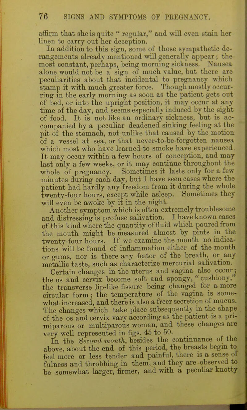 affirm that she is quite  regular, and will even stain her linen to carry out her deception. In addition to this sign, some of those sympathetic de- rangements already mentioned will generally appear; the most constant, perhaps, heing morning sickness. Nausea alone would not be a sign of much value, but there are peculiarities about that incidental to pregnancy which stamp it with much greater force. Though mostly occur- ring m the early morning as soon as the patient gets out of bed, or into the upright position, it may occur at any time of the day, and seems especially induced by the sight of food. It is not like an ordinary sickness, but is ac- companied by a peculiar deadened sinking feeling at the pit of the stomach, not unlike that caused by the motion of a vessel at sea, or that never-to-be-forgotten nausea which most who have learned to smoke have experienced It may occur within a few hours of conception, and may last only a few weeks, or it may continue throughout the whole of pregnancy. Sometimes it lasts only for a few minutes during each day, but I have seen cases where the patient had hardly any freedom from it during the whole twenty-four hours, except while asleep. Sometimes they will even be awoke by it in the night. Another symptom which is often extremely troublesome and distressing is profuse salivation. I have known cases of this kind where the quantity of fluid which poured from the mouth might be measured almost by pints in the twenty-four hours. If we examine the mouth no indica- tions will be found of inflammation either of the mouth or gums, nor is there any foetor of the breath, or any metallic taste, such as characterize mercurial salivation. Certain changes in the uterus and vagina also occur; the os and cervix become soft and spongy,  cushiony, the transverse Hp-like fissure being changed for a more circular form; the temperature of the vagina is some- what increased, and there is also a freer secretion of mucus. The changes which take place subsequently in the shape of the os and cervix vary according as the patient is a pri- miparous or multiparous woman, and these changes are very well represented in figs. 45 to 50. In the Second month, besides the continuance of the above, about the end of this period, the breasts begm to feel more or less tender and painful, there is a sense of fulness and throbbing in them, and they are observed to be somewhat larger, firmer, and with a peculiar knotty