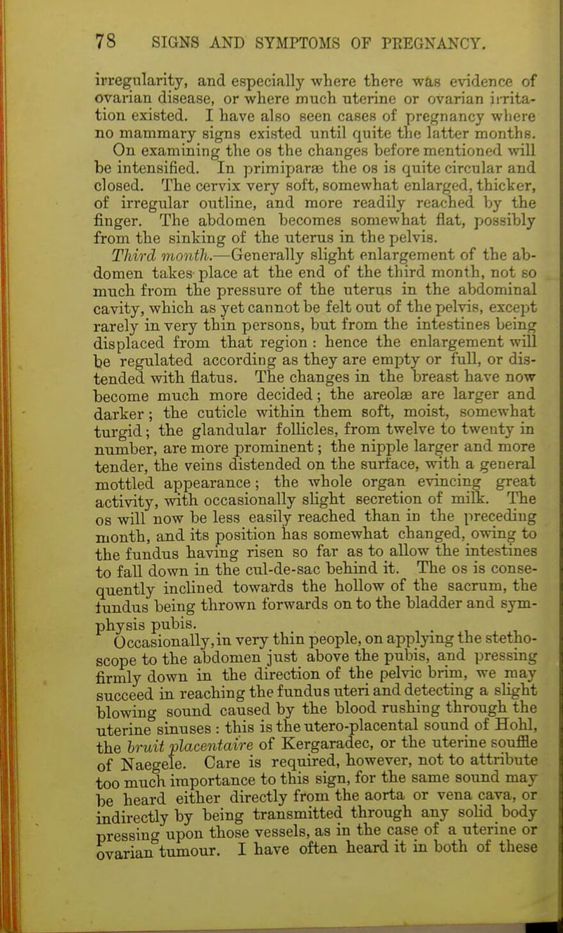 irregularity, and especially where there was evidence of ovarian disease, or where much uterine or ovarian irrita- tion existed. I have also seen cases of pregnancy where no mammary signs existed until quite the latter months. On examining the os the changes before mentioned will he intensified. In primiparae the os is quite circular and closed. The cervix very soft, somewhat enlarged, thicker, of irregular outline, and more readily reached by the finger. The abdomen becomes somewhat flat, possibly from the sinking of the uterus in the pelvis. Third month.—Generally slight enlargement of the ab- domen takes place at the end of the third month, not so much from the pressure of the uterus in the abdominal cavity, which as yet cannot be felt out of the pelvis, except rarely in very thin persons, but from the intestines being displaced from that region : hence the enlargement will be regulated according as they are empty or full, or dis- tended with flatus. The changes in the breast have now become much more decided; the areolae are larger and darker; the cuticle within them soft, moist, somewhat turgid; the glandular follicles, from twelve to twenty in number, are more prominent; the nipple larger and more tender, the veins distended on the surface, with a general mottled appearance; the whole organ evincing great activity, with occasionally slight secretion of milk. The os will now be less easily reached than in the preceding month, and its position has somewhat changed, owing to the fundus having risen so far as to allow the intestines to fall down in the cul-de-sac behind it. The os is conse- quently inclined towards the hollow of the sacrum, the lundus being thrown forwards on to the bladder and sym- physis pubis. Occasionally,in very thin people, on applying the stetho- scope to the abdomen just above the pubis, and pressing firmly down in the direction of the pelvic brim, we may succeed in reaching the fundus uteri and detecting a slight blowing sound caused by the blood rushing through the uterine sinuses : this is the utero-placental sound of Hohl, the hruit placentaire of Kergaradec, or the uterine souffle of Naegele. Care is required, however, not to attribute too much importance to this sign, for the same sound may be heard either directly from the aorta or vena cava, or indirectly by being transmitted through any solid body pressing upon those vessels, as in the case of a uterine or ovarian tumour. I have often heard it in both of these