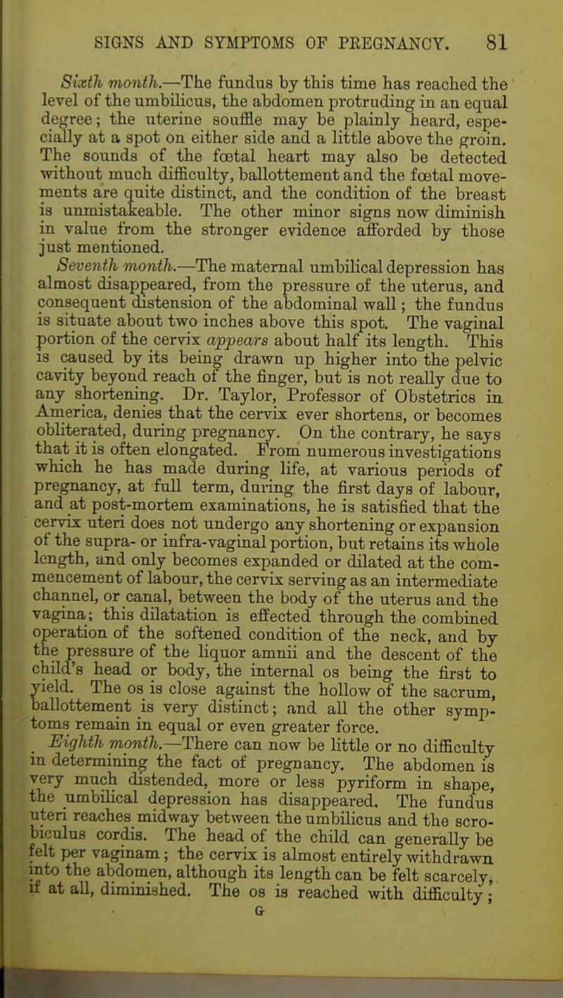 Sixth month.—The fundus by this time has reached the level of the umbilicus, the abdomen protruding in an equal degree; the uterine souffle may be plainly heard, espe- cially at a spot on either side and a little above the groin. The sounds of the foetal heart may also be detected without much difficulty, ballottement and the foetal move- ments are quite distinct, and the condition of the breast is unmistakeable. The other minor signs now diminish in value from the stronger evidence afforded by those just mentioned. Seventh month.—The maternal umbilical depression has almost disappeared, from the pressure of the uterus, and consequent distension of the abdominal wall; the fundus is situate about two inches above this spot. The vaginal portion of the cervix appears about half its length. This is caused by its being drawn up higher into the pelvic cavity beyond reach of the finger, but is not really due to any shortening. Dr. Taylor, Professor of Obstetrics in America, denies that the cervix ever shortens, or becomes obliterated, during pregnancy. On the contrary, he says that it is often elongated. Prom numerous investigations which he has made during life, at various periods of pregnancy, at full term, during the first days of labour, and at post-mortem examinations, he is satisfied that the cervix uteri does not undergo any shortening or expansion of the supra- or infra-vaginal portion, but retains its whole length, and only becomes expanded or dilated at the com- mencement of labour, the cervix serving as an intermediate channel, or canal, between the body of the uterus and the vagina; this dilatation is effected through the combined operation of the softened condition of the neck, and by the pressure of the liquor amnii and the descent of the child's head or body, the internal os being the first to yield. The os is close against the hollow of the sacrum, ballottement is very distinct; and all the other symp- toms remain in equal or even greater force. Eighth month.—There can now be little or no difficulty in determining the fact of pregnancy. The abdomen is very much distended, more or less pyriform in shape, the umbilical depression has disappeared. The fundus uteri reaches midway between the umbilicus and the scro- biculus cordis. The head of the child can generally be felt per vaginam; the cervix is almost entirely withdrawn into the abdomen, although its length can be felt scarcely, if at all, diminished. The os is reached with difficulty;