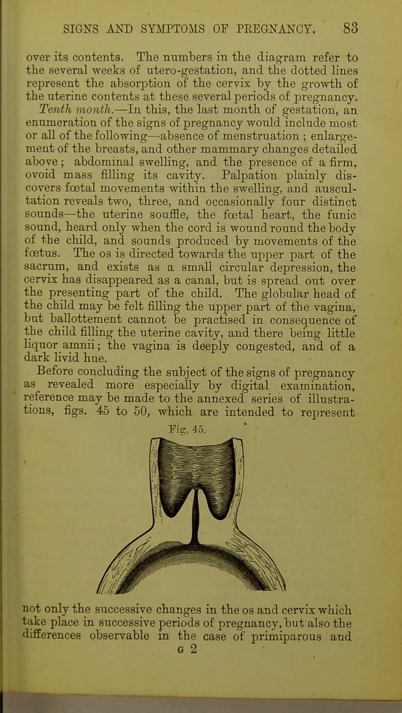 over its contents. The numbers in the diagram refer to the several weeks of utero-gestation, and the dotted lines represent the absorption of the cervix by the growth of the uterine contents at these several periods of pregnancy. Tenth month.—In this, the last month of gestation, an enumeration of the signs of pregnancy would include most or all of the following—absence of menstruation ; enlai-ge- ment of the breasts, and other mammary changes detailed above; abdominal swelling, and the presence of a firm., ovoid mass filling its cavity. Palpation plainly dis- covers foetal movements within the swelling, and auscul- tation reveals two, three, and occasionally four distinct sounds—the uterine souffle, the foetal heart, the funic sound, heard only when the cord is wound round the body of the child, and sounds produced by movements of the foetus. The os is directed towards the upper part of the sacrum, and exists as a small circular depression, the cervix has disappeared as a canal, but is spread out over the presenting part of the child. The globular head of the child may be felt filling the upper part of the vagina, but ballottement cannot be practised in consequence of the child filling the uterine cavity, and there being little liquor amnii; the vagina is deeply congested, and of a dark livid hue. Before concluding the subject of the signs of pregnancy as revealed more especially by digital examination, reference may be made to the annexed series of illustra- tions, figs. 45 to 50, which are intended to represent not only the successive changes in the os and cervix which take place in successive periods of pregnancy, but also the differences observable in the case of primiparous and G 2