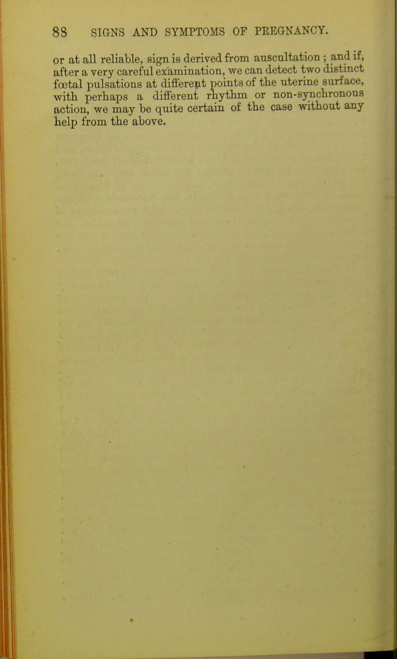 or at all reliable, sign is derived from auscultation ; and if, after a very careful examination, we can detect two distinct fcetal pulsations at different points of the uterine surface, with perhaps a different rhythm or non-synchronous action, we may be quite certain of the case without any help from the above.