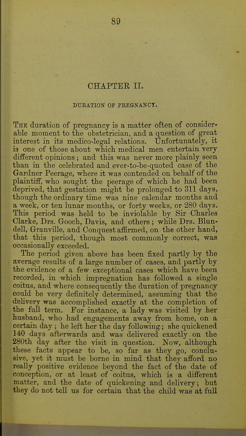 CHAPTEK II. DURATION OF PREGNANCT. The duration of pregnancy is a matter often of consider- able moment to the obstetrician, and a question of great interest in its medico-legal relations. Unfortunately, it is one of those about which medical men entertain very different opinions ; and this was never more plainly seen than in the celebrated and ever-to-be-quoted case of the Gardner Peerage, where it was contended on behalf of the plaintiff, who sought the peerage of which he had been deprived, that gestation might be prolonged to 311 days, though the ordinary time was nine calendar months and a week, or ten lunar months, or forty weeks, or 280 days. This period was held to be inviolable by Sir Charles Clarke, Drs. Gooch, Davis, and others ; while Drs. Blun- dell, Granville, and Conquest affirmed, on the other hand, that this period, though most commonly correct, was occasionally exceeded. The period given above has been fixed partly by the average results of a large number of cases, and partly by the evidence of a few exceptional cases which have been recorded, in which impregnation has followed a single coitus, and where consequently the duration of pregnancy could be very definitely determined, assuming that the delivery was accomplished exactly at the completion of the full term. For instance, a lady was visited by her husband, who had engagements away from home, on a certain day; he left her the day following; she quickened 140 days afterwards and was delivered exactly on the 280th day after the visit in question. Now, although these facts appear to be, so far as they go, conclu- sive, yet it must be borne in mind that they afford no really positive evidence beyond the fact of the date of conception, or at least of coitus, which is a different matter, and the date of quickening and delivery; but they do not tell us for certain that the child was at full