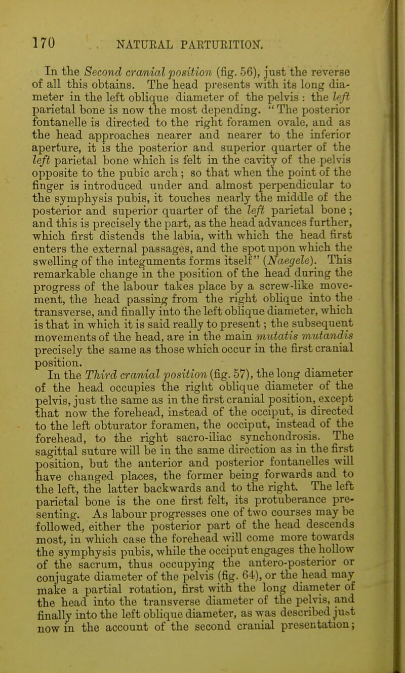 In the Second cranial position (fig. 56), just the reverse of all this obtains. The head presents with its long dia- meter in the left oblique diameter of the pelvis : the left parietal bone is now the most depending.  The posterior fontanelle is directed to the right foramen ovale, and as the head approaches nearer and nearer to the inferior aperture, it is the posterior and superior quarter of the left parietal bone which is felt in the cavity of the pelvis opposite to the pubic arch; so that when the point of the finger is introduced under and almost perpendicular to the symphysis pubis, it touches nearly the middle of the posterior and superior quarter of the left parietal bone; and this is precisely the part, as the head advances further, which first distends the labia, with which the head first enters the external passages, and the spot upon which the swelling of the integuments forms itself (Naegele). This remarkable change in the position of the head during the progress of the labour takes place by a screw-like move- ment, the head passing from the right oblique into the transverse, and finally into the left oblique diameter, which is that in which it is said really to present; the subsequent movements of the head, are in the main mutatis mutandis precisely the same as those which occur in the first cranial position. In the Third cranial position (fig. 57), the long diameter of the head occupies the right oblique diameter of the pelvis, just the same as in the first cranial position, except that now the forehead, instead of the occiput, is directed to the left obturator foramen, the occiput, instead of the forehead, to the right sacro-uiac _ synchondrosis. The sagittal suture will be in the same direction as in the first position, but the anterior and posterior fontanelles will have changed places, the former being forwards and to the left, the latter backwards and to the right The left parietal bone is the one first felt, its protuberance pre- senting. As labour progresses one of two courses may be followed, either the posterior part of the head descends most, in which case the forehead will come more towards the symphysis pubis, while the occiput engages the hollow of the sacrum, thus occupying the antero-posterior or conjugate diameter of the pelvis (fig. 64), or the head may make a partial rotation, first with the long diameter of the head into the transverse diameter of the pelvis, and finally into the left oblique diameter, as was described juot now in the account of the second cranial presentation;