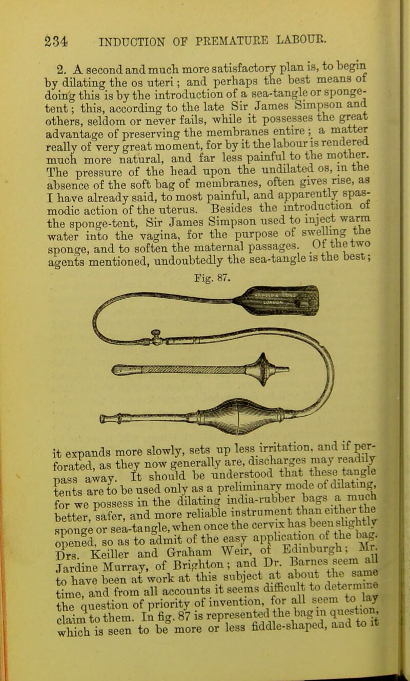 2. A second and much more satisfactory plan is, to begin by dilating the os uteri; and perhaps the best means of doing this is by the introduction of a sea-tangle or sponge- tent ; this, according to the late Sir James Simpson and others, seldom or never fails, while it possesses the great advantage of preserving the membranes entire ; a matter really of very great moment, for by it the labour is rendered much more natural, and far less painful to the mother. The pressure of the bead upon the undilated os, in the absence of the soft bag of membranes, often gives rise, as I have already said, to most painful, and apparently spas- modic action of the uterus. Besides the introduction ot the sponge-tent, Sir James Simpson used to inject warm water into the vagina, for the purpose of swelling the sponge, and to soften the maternal passages. Ot the two agents mentioned, undoubtedly the sea-tangle is the best; Fie:. 87. it expands more slowly, sets up less irritation, and if per- forated as they now generally are, discharges may readily pass away It should be understood that these tangle tents are to be used only as a preliminary mode ot dilating, for we possess in the dilating india-rubber bags a much better, safer, and more reliable instrument than dther the sponge or septangle, when once the cervix has been sbght^ opened, so as to Idmit of the easy application of the bag. Drs. Keiller and Graham Weir of Edinburgh; Mr Tardine Murray, of Brighton; and Dr. Barnes seem all Save been afwork at'this subject at about th^ same time, and from all accounts it seems difficult to determine the Question of priority of invention, for all seem to lay claim£them ll fig. 87 is represented the bag in question which is Been to be more or less fiddle-shaped, and to !t