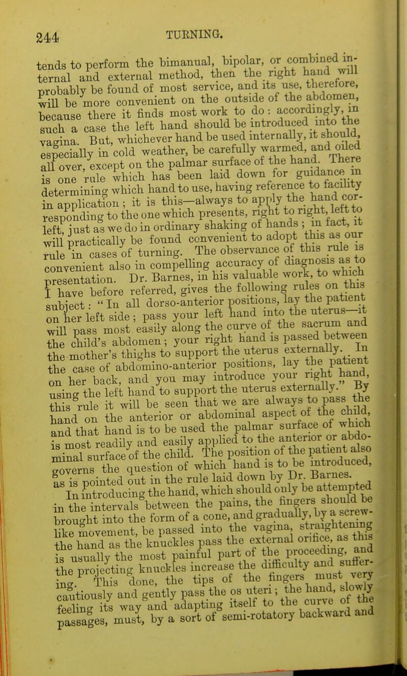 tends to perform the bimanual, bipolar, or combined in- ternal and external method, then the right hand will probably be found of most service, and its use, therefore, will be more convenient on the outside of the abdomen, because there it finds most work to do : accordingly, in such a case the left hand should be introduced into the vagina. But, whichever hand be used internally, it should IspSlly in'cold weather, be carefully warmed and oiled all over except on the palmar surface of the hand There £^ne 'r ule which ha/been laid down for guidance, m determining which hand to use, having reference to facdity ^application ; it is this-always to apply the todjj- responding to the one which presents, right to right left to Lft>st as we do in ordinary shaking of hands • m fact, t will practically be found convenient to adopt this as our rulein cases of turning. The observance of this rule is convenient also in compelling accuracy of diagnosis as to Presentation. Dr. Barnes, in his valuable work, to which Thave before referred, gives.the following ru es on tins subiect: In all dorso-antenor positions lay the patient on her left side ; pass your left hand into the uterus-it wm pass most easily along the curve of the sacrum and Se chi d's abdomen; your right hand is passed between the mother's thighs to support the uterus the case of abdomino-anterior positions, lay the patient on her back, and you may introduce your gM hand using the left hand to support the uterus externally. By SK role it will be seen that we are always to pass the hand on the anterior or abdominal aspect of the child and that hand is to be used the palmar surface of which L most readily and easily applied to the an erior or at,do- Inmal surface of the child. The position of the patient also ^ts the question of which hand is to be introduced, IsTs pointed out in the rule laid down by Dr. Barnes. In introducing the hand, which should only be attempted in the intervals between the pains, the fingers should be brought into the form of a cone, and gradually, by a screw- hke movement, be passed into the vagina straightening ^ hand as the knuckles pass the external orifice, as this Kutlly *e most painful part of the nroiectin^ knuckles increase the difficulty and suCer S!P ffi done, the tips of the fingers must very cautiously and gently pass the os uteri; the hand, slowly Sg its way°and adapts itself to the curve ofthe passages, must, by a sort of semi-rotatory backward and