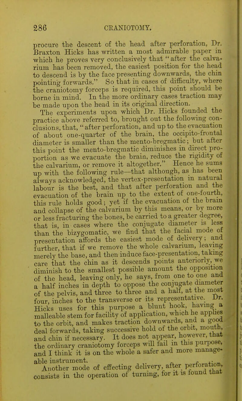 procure the descent of the head after perforation, Dr. Braxton Hicks has written a most admirable paper in •which he proves very conclusively that  after the calva- rium has been removed, the easiest position for the head to descend is by the face presenting downwards, the chin pointing forwards. So that in cases of difficulty, where the craniotomy forceps is required, this point should be borne in mind. In the more ordinary cases traction may be made upon the head in its original direction. The experiments upon which Dr. Hicks founded the practice above referred to, brought out the following con- clusions, that,  after perforation, and up to the evacuation of about one-quarter of the brain, the occipitofrontal diameter is smaller than the niento-bregmatic; but after this point the mento-bregmatic diminishes in direct pro- portion as we evacuate the brain, reduce the rigidity of the calvarium, or remove it altogether. Hence he sums up with the following rule—that although, as has been always acknowledged, the vertex-presentation in natural labour is the best, and that after perforation and the evacuation of the brain up to the extent of one-fourth, this rule holds good; yet if the evacuation of the bram and collapse of the calvarium by this means, or by more or less fracturing the bones, be carried to a greater degree, that is, in cases where the conjugate diameter is less than the bizygomatic, we find that the facial mode of presentation affords the easiest mode of delivery; and further, that if we remove the whole calvarium, leaving merely the base, and then induce face-presentation, taking care that the chin as it descends points anteriorly, we diminish to the smallest possible amount the opposition of the head, leaving only, he says, from one to one and a half inches in depth to oppose the conjugate diameter of the pelvis, and three to three and a half, at the most four, inches to the transverse or its representative. Vr. Hicks uses for this purpose a blunt hook, having a malleable stem for facility of application, which he applies to the orbit, and makes traction downwards, and a good deal forwards, taking successive hold of the orbit, moutn, and chin if necessary. It does not appear, however, that the ordinary craniotomy forceps will fail in this purpose, and I think it is on the whole a safer and more manage- able instrument. . . ,. Another mode of effecting delivery, after perforation, consists in the operation of turning, for it is found that