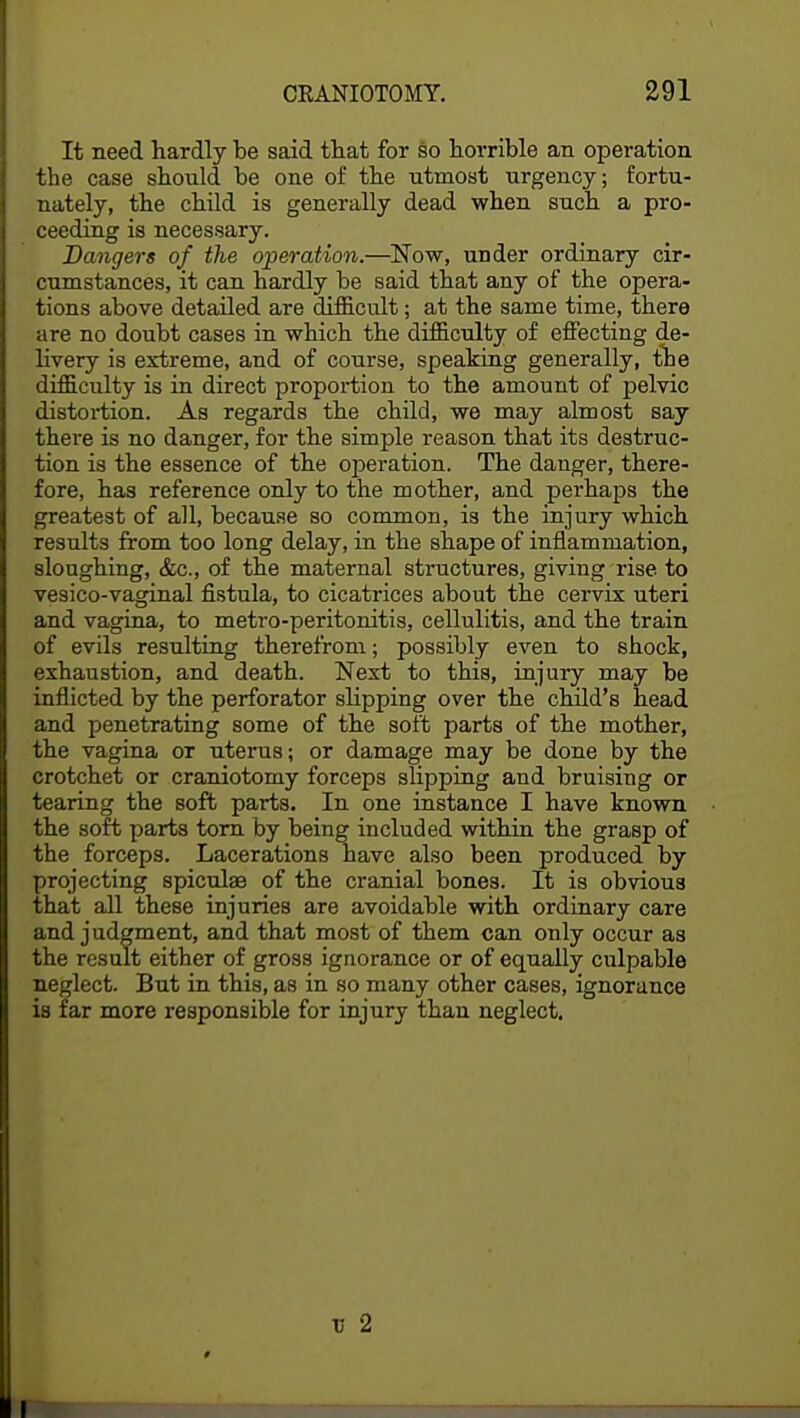 It need hardly be said that for so horrible an operation the case should be one of the utmost urgency; fortu- nately, the child is generally dead when such a pro- ceeding is necessary. Dangers of the operation.—Now, under ordinary cir- cumstances, it can hardly be said that any of the opera- tions above detailed are difficult; at the same time, there are no doubt cases in which the difficulty of effecting de- livery is extreme, and of course, speaking generally, the difficulty is in direct proportion to the amount of pelvic distortion. As regards the child, we may almost say there is no danger, for the simple reason that its destruc- tion is the essence of the operation. The danger, there- fore, has reference only to the mother, and perhaps the greatest of all, because so common, is the injury which results from too long delay, in the shape of inflammation, sloughing, &c, of the maternal structures, giving rise to vesico-vaginal fistula, to cicatrices about the cervix uteri and vagina, to metro-peritonitis, cellulitis, and the train of evils resulting therefrom; possibly even to shock, exhaustion, and death. Next to this, injury may be inflicted by the perforator slipping over the child's head and penetrating some of the soft parts of the mother, the vagina or uterus; or damage may be done by the crotchet or craniotomy forceps slipping and bruising or tearing the soft parts. In one instance I have known the soft parts torn by being included within the grasp of the forceps. Lacerations have also been produced by projecting spicules of the cranial bones. It is obvious that all these injuries are avoidable with ordinary care and judgment, and that most of them can only occur as the result either of gross ignorance or of equally culpable neglect. But in this, as in so many other cases, ignorance is far more responsible for injury than neglect. v 2