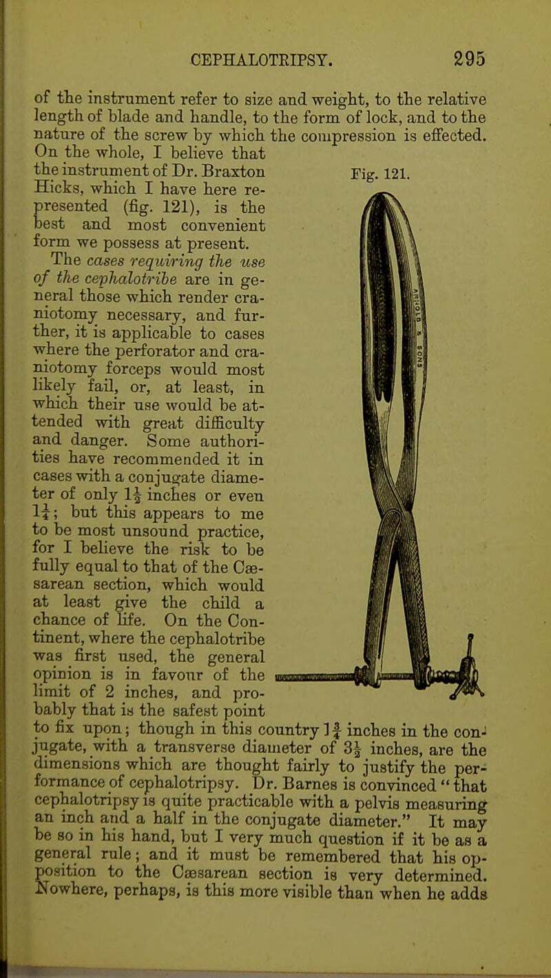 of the instrument refer to size and weight, to the relative length of blade and handle, to the form of lock, and to the nature of the screw by which the compression is effected. On the whole, I believe that the instrument of Dr. Braxton Fig. 121. Hicks, whicb I have here re- presented (fig. 121), is the best and most convenient form we possess at present. The cases requiring the use of the cephalotribe are in ge- neral those which render cra- niotomy necessary, and fur- ther, it is applicable to cases where the perforator and cra- niotomy forceps would most likely fail, or, at least, in which their use would be at- tended with great difficulty and danger. Some authori- ties have recommended it in cases with a conjugate diame- ter of only 1^ inches or even H; but this appears to me to be most unsound practice, for I believe the risk to be fully equal to that of the Ce- sarean section, which would at least give the child a chance of life. On the Con- tinent, where the cephalotribe was first used, the general opinion is in favour of the limit of 2 inches, and pro- bably that is the safest point to fix upon; though in this country 1 £ inches in the con- jugate, with a transverse diameter of 3£ inches, are the dimensions whicb are thought fairly to justify the per- formance of cephalotripsy. Dr. Barnes is convinced  that cephalotripsy is quite practicable with a pelvis measuring an inch and a half in the conjugate diameter. It may be so in his hand, but I very much question if it be as a general rule; and it must be remembered that his op- position to the Caesarean section is very determined. Nowhere, perhaps, is this more visible than when he adds