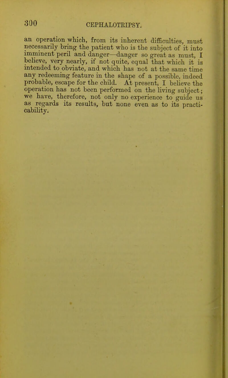 an operation which, from its inherent difficulties, must necessarily bring the patient who is the subject of it into imminent peril and danger—danger so great as must, I believe, very nearly, if not quite, equal that which it is intended to obviate, and which has not at the same time any redeeming feature in the shape of a possible, indeed probable, escape for the child. At present, I believe the operation has not been performed on the living subject; we have, therefore, not only no experience to guide us as regards its results, but none even as to its practi- cability.