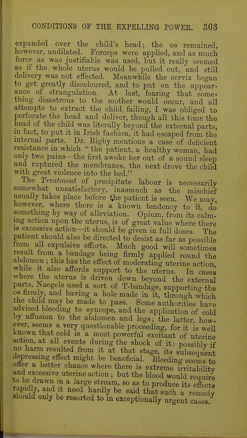expanded over the child's head; the os remained, however, undilated. Forceps were applied, and as much force as was justifiable was used, but it really seemed as if the whole uterus would be pulled out, and still delivery was not effected. Meanwhile the cervix began to get greatly discoloured, and to put on the appear- ance of strangulation. At last, fearing that some- thing disastrous to the mother would occur, and all attempts to extract the child failing, I was obliged to perforate the head and deliver, though all this time the head of the child was literally beyond the external parts, in fact, to put it in Irish fashion, it had escaped from the internal parts. Dr. Eigby mentions a case of deficient resistance in which  the patient, a healthy woman, had ODly two pains—the first awoke her out of a sound sleep and ruptured the membranes, the next drove the child with great violence into the bed. The Treatment of precipitate labour is necessarily somewhat unsatisfactory, inasmuch as the mischief usually takes place before the patient is seen. We may however, where there is a known tendency to it do something by way of alleviation. Opium, from its calm- ing action upon the uterus, is of great value where there is excessive action—it should be given in full doses The patient should also be directed to desist as far as possible from all expulsive efforts. Much good will sometimes result Irom a bandage being firmly applied round the abdomen ; this has the effect of moderating uterine action while it also affords support to the uterus. In cases where the uterus is driven down beyond the external parts, Naegele used a sort of T-bandage, supporting the os firmly and having a hole made in it, through which the child may be made to pass. Some authorities have advised bleeding to syncope, and the application of cold by afiusion to the abdomen and legs; the latter, how- ever, seems a very questionable proceeding, for it is well known that cold is a most powerful excitant of uterine action, at all events during the shock of it: possiblv if no harm resulted from it at that stage, its subseauent depressing effect might be beneficial. Bleeding seenis S otter a better chance where there is extreme irritability and excessive uterine action; but the blood would require to be drawn in a large stream, so as to produce its effects rapidly, and it need hardly be said that such ^remedy should only be resorted to in exceptionally urgent caTea