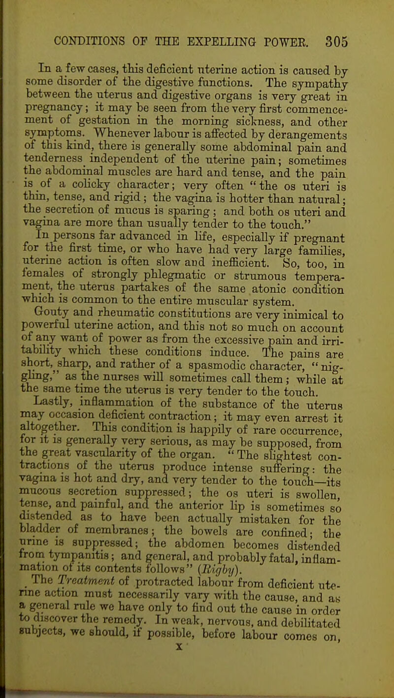 In a few cases, this deficient uterine action is caused by some disorder of the digestive functions. The sympathy between the uterus and digestive organs is very great in pregnancy; it may be seen from the very first commence- ment of gestation in the morning sickness, and other symptoms. Whenever labour is affected by derangements of this kind, there is generally some abdominal pain and tenderness_ independent of the uterine pain; sometimes the abdominal muscles are hard and tense, and the pain is of a colicky character; very often the os uteri is thin, tense, and rigid; the vagina is hotter than natural; the secretion of mucus is sparing; and both os uteri and vagina are more than usually tender to the touch. In persons far advanced in life, especially if pregnant for the first time, or who have had very large families, uterine action is often slow and inefficient. So, too, in females of strongly phlegmatic or strumous tempera- ment, the uterus partakes of the same atonic condition which is common to the entire muscular system. Gouty and rheumatic constitutions are very inimical to powerful uterine action, and this not so much on account of any want of power as from the excessive pain and irri- tability which these conditions induce. The pains are short,^sharp, and rather of a spasmodic character,  nig- gling, as the nurses will sometimes call them; while at the same time the uterus is very tender to the touch. Lastly, inflammation of the substance of the uterus may occasion deficient contraction; it may even arrest it altogether. This condition is happily of rare occurrence, for it is generally very serious, as may be supposed, from the great vascularity of the organ.  The slightest con- tractions of the uterus produce intense suffering: the vagina is hot and dry, and very tender to the touch—its mucous secretion suppressed; the os uteri is swollen, tense, and painful, and the anterior lip is sometimes so distended as to have been actually mistaken for the bladder of membranes; the bowels are confined; the urine is suppressed; the abdomen becomes distended from tympanitis; and general, and probably fatal, inflam- mation of its contents follows (Bigby). _ The Treatment of protracted labour from deficient ute- rine action must necessarily vary with the cause, and aw a general rule we have only to find out the cause in order to discover the remedy. In weak, nervous, and debilitated subjects, we should, if possible, before labour comes on x