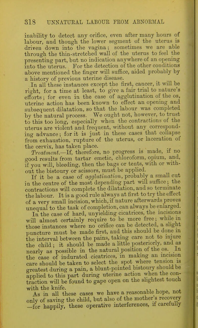 inability to detect any orifice, even after many hours of labour, and though the lower segment of the uterus is driven down into the vagina; sometimes we are able through the thin-stretched wall of the uterus to feel the presenting part, but no indication anywhere of an opening into the uterus. For the detection of the other conditions above mentioned the finger will suffice, aided probably by a history of previous uterine disease. In all these instances except the first, cancer, it will be right, for a time at least, to give a fair trial to nature's efforts; for even in the case of agglutination of the os, uterine action has been known to effect an opening and subsequent dilatation, so that the labour was completed by the natural process. We ought not, however, to trust to this too long, especially when the contractions of the uterus are violent and frequent, without any correspond- ing advance; for it is just in these cases that collapse from exhaustion, rupture of the uterus, or laceration of the cervix, has taken place. Treatment—If, therefore, no progress is made, if no good results from tartar emetic, chloroform, opium, and, if you will, bleeding, then the bags or tents, with or with- out the bistoury or scissors, must be applied. If it be a case of agglutination, probably a small cut iu the centre of the most depending part will suffice; the contractions will complete the dilatation, and so terminate the labour. It is a good rule always at first to try the effect of a very small incision, which, if nature afterwards proves unequal to the task of completion, can always be enlarged. In the case of hard, unyielding cicatrices, the incisions will almost certainly require to be more free; while m those instances where no orifice can be detected, a slight puncture must be made first, and this should be done in the interval between the pains, taking care not to injure the child; it should be made a little posteriorly, and as nearly as possible in the natural position of the os. In the case of indurated cicatrices, in making an incision care should be taken to select the spot where tension is greatest during a pain, a blunt-pointed bistoury should be applied to this part during uterine action when the con- traction will be found to gape open on the slightest touch with the knife. As in all these cases we have a reasonable hope, not only of saving the child, but also of the mother's recovery -for happily, these operative interferences, if carefully