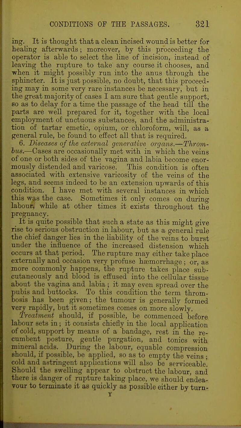 ing. It is thought that a clean incised wound is hetter for healing afterwards; moreover, by this proceeding the operator is able to select the line of incision, instead of leaving the rupture to take any course it chooses, and when it might possibly run into the anus through the sphincter. It is just possible, no doubt, that this proceed- ing may in some very rare instances be necessary, but in the great majority of cases I am sure that gentle support, so as to delay for a time the passage of the head till the parts are well prepared for it, together with the local employment of unctuous substances, and the administra- tion of tartar emetic, opium, or chloroform, will, as a general rule, be found to effect all that is required. 6. Diseases of the external generative organs.—Tlvrom- bus.—Cases are occasionally met with in which the veins of one or both sides of the vagina and labia become enor- mously distended and varicose. This condition is often associated with extensive varicosity of the veins of the legs, and seems indeed to be an extension upwards of this condition. I have met with several instances in which this was the case. Sometimes it only comes on during labour, while at other times it exists throughout the pregnancy. _ It is quite possible that such a state as this might give rise to serious obstruction in labour, but as a general rule the chief danger lies in the liability of the veins to burst under the influence of the increased distension which occurs at that period. The rupture may either take place externally and occasion very profuse haemorrhage ; or, as more commonly happens, the rupture takes place sub- cutaneously and blood is effused into the cellular tissue about the vagina and labia ; it may even spread over the pubis and buttocks. To this condition the term throm- bosis has been given; the tumour is generally formed very rapidly, but it sometimes comes on more slowly. Treatment should, if possible, be commenced before labour sets in; it consists chiefly in the local application of cold, support by means of a bandage, rest in the re- cumbent posture, gentle purgation, aud tonics with mineral acids. During the labour, equable compression should, if possible, be applied, so as to empty the veins • cold and astringent applications will also be serviceable'. Should the swelling appear to obstruct the labour, and there is danger of rupture taking place, we should endea- vour to terminate it as quickly as possible either by turn- Y