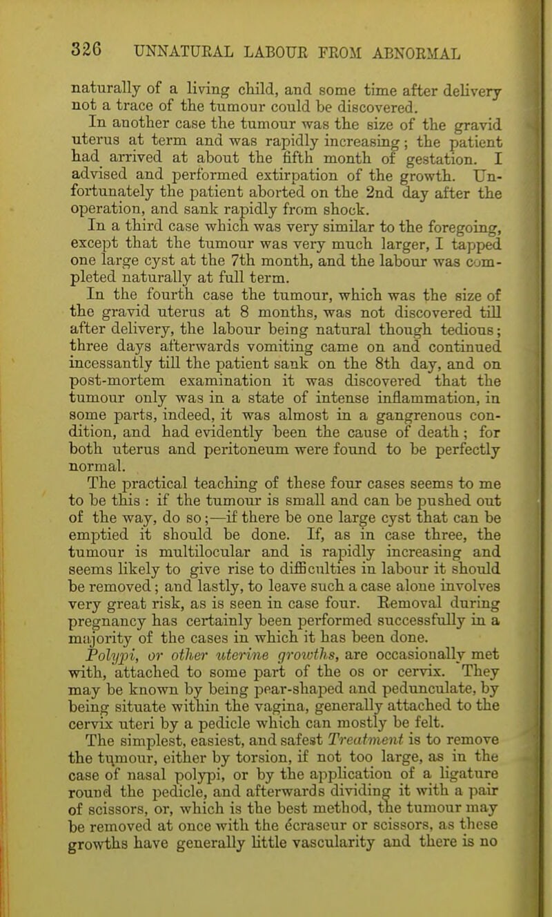 naturally of a living child, and some time after delivery not a trace of the tumour could be discovered. In another case the tumour was the size of the gravid uterus at term and was rapidly increasing; the patient had arrived at about the fifth month of gestation. I advised and performed extirpation of the growth. Un- fortunately the patient aborted on the 2nd day after the operation, and sank rapidly from shock. In a third case which was very similar to the foregoing, except that the tumour was very much larger, I tapped one large cyst at the 7th month, and the labour was com- pleted naturally at full term. In the fourth case the tumour, which was the size of the gravid uterus at 8 months, was not discovered till after delivery, the labour being natural though tedious; three days afterwards vomiting came on and continued incessantly till the patient sank on the 8th day, and on post-mortem examination it was discovered that the tumour only was in a state of intense inflammation, in some parts, indeed, it was almost in a gangrenous con- dition, and had evidently been the cause of death; for both uterus and peritoneum were found to be perfectly normal. The practical teaching of these four cases seems to me to be this : if the tumour is small and can be pushed out of the way, do so;—if there be one large cyst that can be emptied it should, be done. If, as in case three, the tumour is multilocular and is rapidly increasing and seems likely to give rise to difficulties in labour it should be removed; and lastly, to leave such a case alone involves very great risk, as is seen in case four. Removal during pregnancy has certainly been performed successfully in a majority of the cases in which it has been done. Polypi, or other uterine growths, are occasionally met with, attached to some part of the os or cervix. They may be known by being pear-shaped and pedunculate, by being situate within the vagina, generally attached to the cervix uteri by a pedicle which can mostly be felt. The simplest, easiest, and safest Treatment is to remove the tumour, either by torsion, if not too large, as in the case of nasal polypi, or by the application of a ligature round the pedicle, and afterwards dividing it with a pair of scissors, or, which is the best method, the tumour may be removed at once with the dcraseur or scissors, as these growths have generally little vascularity and there is no