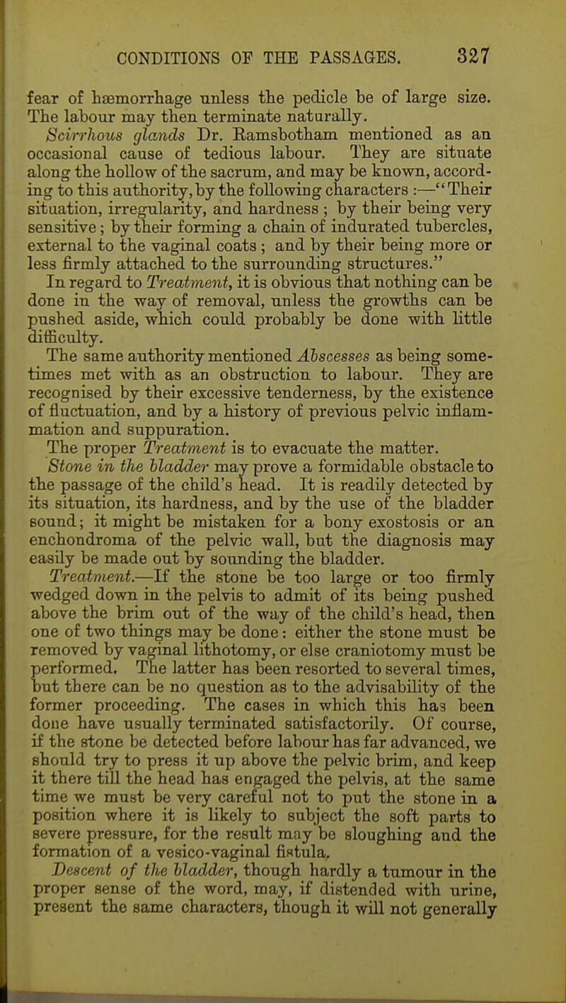 fear of haemorrhage unless the pedicle be of large size. The labour may then terminate naturally. Scirrhous glands Dr. Ramsbotham mentioned as an occasional cause of tedious labour. They are situate along the hollow of the sacrum, and may be known, accord- ing to this authority,by the following characters :—Their situation, irregularity, and hardness ; by their being very sensitive; by their forming a chain of indurated tubercles, external to the vaginal coats; and by their being more or less firmly attached to the surrounding structures. In regard to Treatment, it is obvious that nothing can be done in the way of removal, unless the growths can be pushed aside, which could probably be done with little difficulty. The same authority mentioned Abscesses as being some- times met with as an obstruction to labour. They are recognised by their excessive tenderness, by the existence of fluctuation, and by a history of previous pelvic inflam- mation and suppuration. The proper Treatment is to evacuate the matter. Stone in the bladder may prove a formidable obstacle to the passage of the child's head. It is readily detected by its situation, its hardness, and by the use of the bladder sound; it might be mistaken for a bony exostosis or an enchondroma of the pelvic wall, but the diagnosis may easily be made out by sounding the bladder. Treatment.—If the stone be too large or too firmly wedged down in the pelvis to admit of its being pushed, above the brim out of the way of the child's head, then one of two things may be done: either the stone must be removed by vaginal lithotomy, or else craniotomy must be performed. The latter has been resorted to several times, but there can be no question as to the advisability of the former proceeding. The cases in which this has been done have usually terminated satisfactorily. Of course, if the stone be detected before labour has far advanced, we should try to press it up above the pelvic brim, and keep it there till the head has engaged the pelvis, at the same time we must be very careful not to put the stone in a position where it is likely to subject the soft parts to severe pressure, for the result may be sloughing and the formation of a vesico-vaginal fistula, Descent of the bladder, though hardly a tumour in the proper sense of the word, may, if distended with urine, present the same characters, though it will not generally