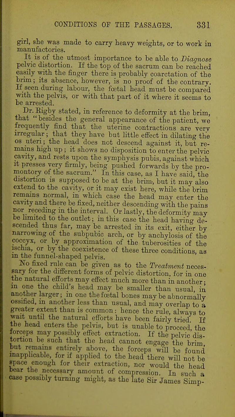 girl, she was made to carry heavy weights, or to work in manufactories. It is of the utmost importance to be able to Diagnose pelvic distortion. If the top of the sacrum can be reached easily with the finger there is probably coarctation of the brim; its absence, however, is no proof of the contrary. If seen during labour, the foetal head must be compared with the pelvis, or with that part of it where it seems to be arrested. Dr. Eigby stated, in reference to deformity at the brim, that  besides the general appearance of the patient, we frequently find that the uterine contractions are verv irregular; that they have but little effect in dilating the os uteri; the head does not descend against it, but re- mains high up; it shows no disposition to enter the pelvic cavity, and rests upon the symphysis pubis, against which it presses very firmly, being pushed forwards by the pro- montory of the sacrum. In this case, as I have said, the distortion is supposed to be at the brim., but it may also extend to the cavity, or it may exist here, while the brim remains normal, in which case the head may enter the cavity and there be fixed, neither descending with the pains nor _ receding in the interval. Or lastly, the deformity may be limited to the outlet; in this case the head having de- scended thus far, may be arrested in its exit, either by narrowing of the subpubic arch, or by anchylosis of the coccyx, or by approximation of the tuberosities of the ischia, or by the coexistence of these three conditions, as in the funnel-shaped pelvis. No fixed rule can be given as to the Treatment neces- sary for the different forms of pelvic distortion, for in one the natural efforts may effect much more than in another- in one the child's head may be smaller than usual in another larger; in one the foetal bones maybe abnormally ossified, m another less than usual, and may overlap to a greater extent than is common: hence the rule, always to wait until the natural efforts have been fairly tried If the head enters the pelvis, but is unable to proceed the forceps may possibly effect extraction. If the pelvic'dis- tortion be such that the head cannot engage the brim but remains entirely above, the forceps will be found inapplicable, for if applied to the head there will not be space enough for their extraction, nor would the head bear the necessary amount of compression. In such a case possibly turning might, as the late Sir James Simp-