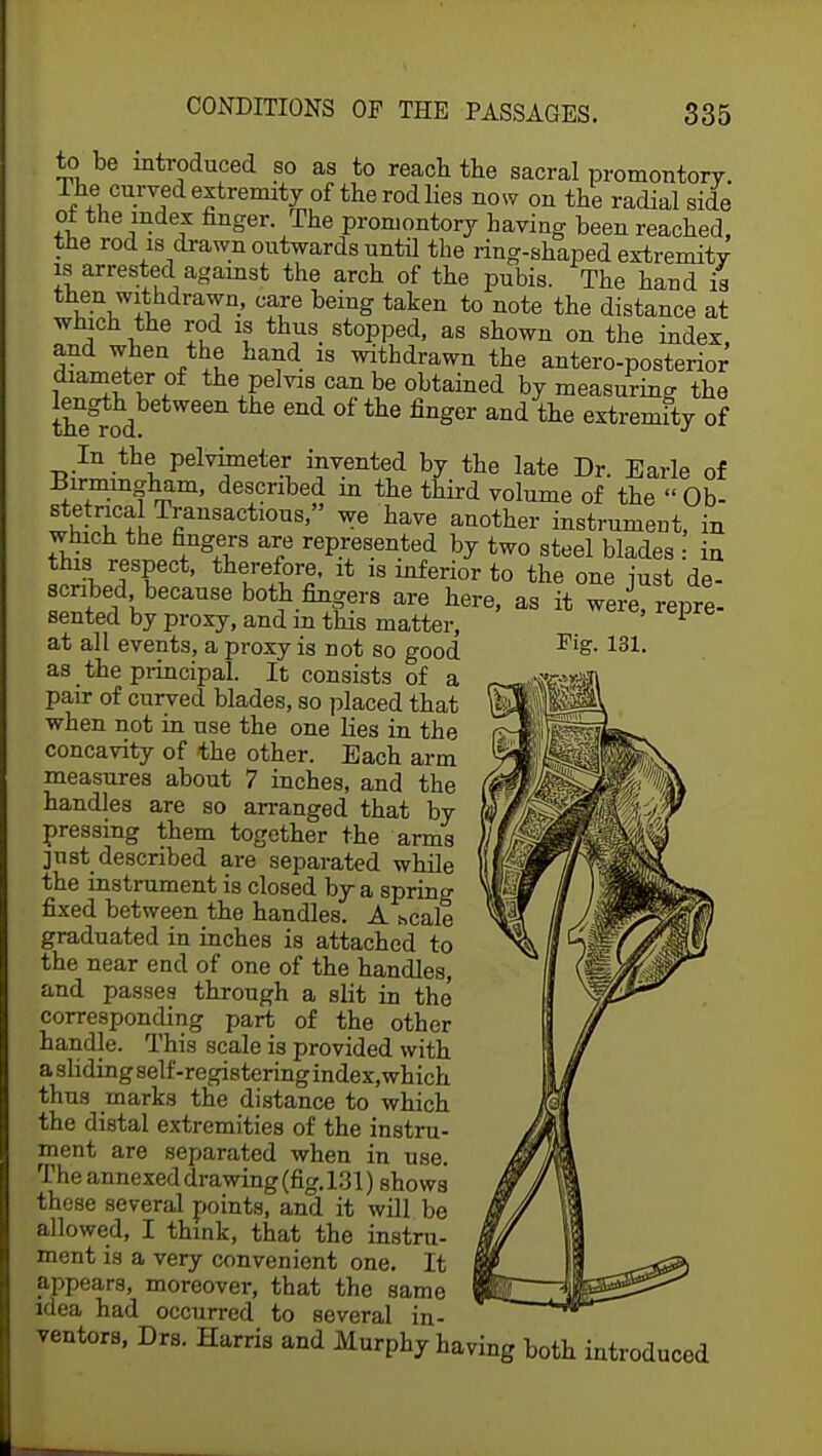 to be introduced so as to reach the sacral promontory. The curved extremity of the rod lies now on the radial side of the mdex finger. The promontory having been reached, the rod is drawn outwards until the ring-shaped extremity is arrested against the arch of the pubis. The hand is v T°' °^re being taken t0 note the distance at which the rod is thus stopped, as shown on the index, and when the hand is withdrawn the anteroposterior diameter of the pelvis can be obtained by measuring the the rod fing0r and tte ^rem^yof In the pelvimeter invented by the late Dr. Earle of Birmingham, described in the third volume of the Ob- stetrical Transactions, we have another instrument, in which the fingers are represented by two steel blades in this respect, therefore, it is inferior to the one just de- scribed because both fingers are here, as it were repre- sented by proxy, and in this matter, ' P at all events, a proxy is not so good as the principal. It consists of a pair of curved blades, so placed that when not in use the one lies in the concavity of the other. Each arm measures about 7 inches, and the handles are so arranged that by pressing them together the arms just described are separated while the instrument is closed by a spring fixed between the handles. A hcale graduated in inches is attached to the near end of one of the handles, and passes through a slit in the corresponding part of the other handle. This scale is provided with a sliding self-registering index,which thus marks the distance to which the distal extremities of the instru- ment are separated when in use. The annexed drawing (fig. 131) shows' these several points, and it will be allowed, I think, that the instru- ment is a very convenient one. It appears, moreover, that the same idea had occurred to several in- ventors, Drs. Harris and Murphy having both introduced