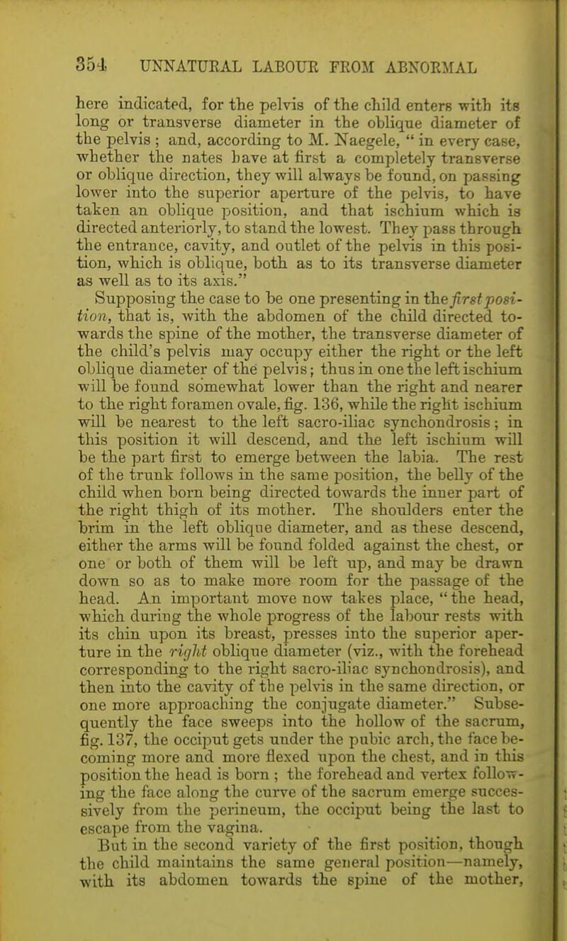 here indicated, for the pelvis of the child enters with its long or transverse diameter in the oblique diameter of the pelvis ; and, according to M. Naegele,  in every case, whether the nates have at first a completely transverse or oblique direction, they will always be found, on passing lower into the superior aperture of the pelvis, to have taken an oblique position, and that ischium which is directed anteriorly, to stand the lowest. They pass through the entrance, cavity, and outlet of the pelvis in this posi- tion, which is oblique, both as to its transverse diameter as well as to its axis.'' Supposing the case to be one presenting in the first posi- tion, that is, with the abdomen of the child directed to- wards the spine of the mother, the transverse diameter of the child's pelvis may occupy either the right or the left oblique diameter of the pelvis; thus in one the left ischium will be found somewhat lower than the right and nearer to the right foramen ovale, fig. 136, while the right ischium will be nearest to the left sacro-iliac synchondrosis; in this position it will descend, and the left ischium will be the part first to emerge between the labia. The rest of the trunk follows in the same position, the belly of the child when born being directed towards the inner part of the right thigh of its mother. The shoulders enter the brim in the left oblique diameter, and as these descend, either the arms will be found folded against the chest, or one or both of them will be left up, and may be drawn down so as to make more room for the passage of the head. An important move now takes place,  the head, which during the whole progress of the labour rests with its chin upon its breast, presses into the superior aper- ture in the right oblique diameter (viz., with the forehead corresponding to the right sacro-iliac synchondrosis), and then into the cavity of the pelvis in the same direction, or one more approaching the conjugate diameter. Subse- quently the face sweeps into the hollow of the sacrum, fig. 137, the occiput gets under the pubic arch, the face be- coming more and more flexed upon the chest, and in this position the head is born ; the forehead and vertex follow- ing the face along the curve of the sacrum emerge succes- sively from the perineum, the occiput being the last to escape from the vagina. But in the second variety of the first position, though the child maintains the same general position—namely, with its abdomen towards the spine of the mother,