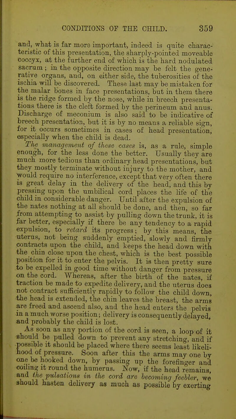 and, what is far more important, indeed is quite charac- teristic of this presentation, the sharply-pointed moveable coccyx, at the further end of which is the hard nodulated sacrum ; in the opposite direction may be felt the gene- rative organs, and, on either side, the tuberosities of the ischia will be discovered. These last may be mistaken for the malar bones in face presentations, but in them there is the ridge formed by the nose, while in breech presenta- tions there is the cleft formed by the perineum and anus. Discharge of meconium is also said to be indicative of breech presentation, bat it is by no meaus a reliable sign, for it occurs sometimes in cases of head presentation, especially when the child is dead. The management of these cases is, as a rule, simple enough, for the less done the better. Usually they are much more tedious than ordinary head presentations, but they mostly terminate without injury to the mother, and would require no interference, except that very often there is great delay in the delivery of the head, and this by pressing upon the umbilical cord places the life of the child in considerable danger. Until after the expulsion of the nates nothing at all should be done, and then, so far from attempting to assist by pulling down the trunk, it is far better, especially if there be any tendency to a rapid expulsion, to retard its progress; by this means, the ■uterus, not being suddenly emptied, slowly and firmly contracts upon the child, and keeps the head down with the chin close upon the chest, which is the best possible position for it to enter the pelvis. It is then pretty sure to be expelled in good time without danger from pressure on the cord. Whereas, after the birth of the nates, if traction be made to expedite delivery, and the uterus does not contract sufficiently rapidly to follow the child down, the head is extended, the chin leaves the breast, the arms are freed aDd ascend also, and the head enters the pelvis in a much worse position; delivery is consequently delayed, and probably the child is lost. As soon as any portion of the cord is seen, a loop of it should be pulled down to prevent any stretching, and if possible it should be placed where there seems least likeli- hood of pressure. Soon after this the arms may one by one be hooked down, by passing up the forefinger and coiling it round the humerus. Now, if the head remains, and the pulsations m the cord are becoming feebler, we should hasten delivery as much as possible by exerting