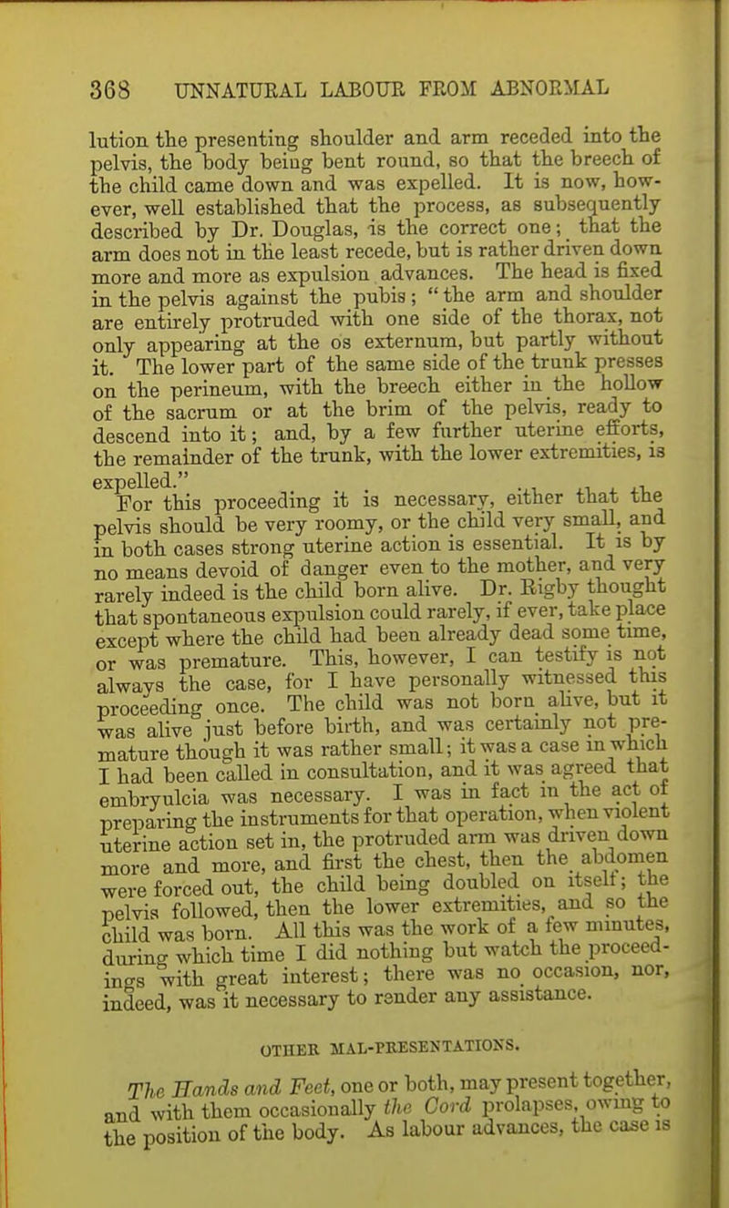 lution the presenting shoulder and arm receded into the pelvis, the body beiug bent round, so that the breech of the child came down and was expelled. It is now, bow- ever, well established that the process, as subsequently described by Dr. Douglas, is the correct one; that the arm does not in the least recede, but is rather driven down more and more as expulsion advances. The head is fixed in the pelvis against the pubis ;  the arm and shoulder are entirely protruded with one side of the thorax, not only appearing at the os externum, but partly without it. The lower part of the same side of the trunk presses on the perineum, with the breech either in the hollow of the sacrum or at the brim of the pelvis, ready to descend into it; and, by a few further uterine efforts, the remainder of the trunk, with the lower extremities, is For this proceeding it is necessary, either that the pelvis should be very roomy, or the child very small, and in both cases strong uterine action is essential. It is by no means devoid of danger even to the mother, and very rarely indeed is the child born alive. Dr. Rigby thought that spontaneous expulsion could rarely, if ever, take place except where the child had been already dead some time, or was premature. This, however, I can testify is not always the case, for I have personally witnessed this proceeding once. The child was not born alive, but it was alive just before birth, and was certainly not pre- mature though it was rather small; it was a case m which I had been called in consultation, and it was agreed that embryulcia was necessary. I was in fact m the act of preparing the instruments for that operation, when violent uterine action set in, the protruded arm was driven down more and more, and first the chest, then the abdomen were forced out, the child being doubled on itselt; the pelvis followed, then the lower extremities, and so the child was born. All this was the work of a few minutes, during which time I did nothing but watch the proceed- ings with great interest; there was no occasion, nor, indeed, was it necessary to render any assistance. OTHER HAL-PRESENTATIONS. The Bands and Feet, one or both, may present together, and with them occasionally the Cord prolapses, owing to the position of the body. As labour advances, the case is