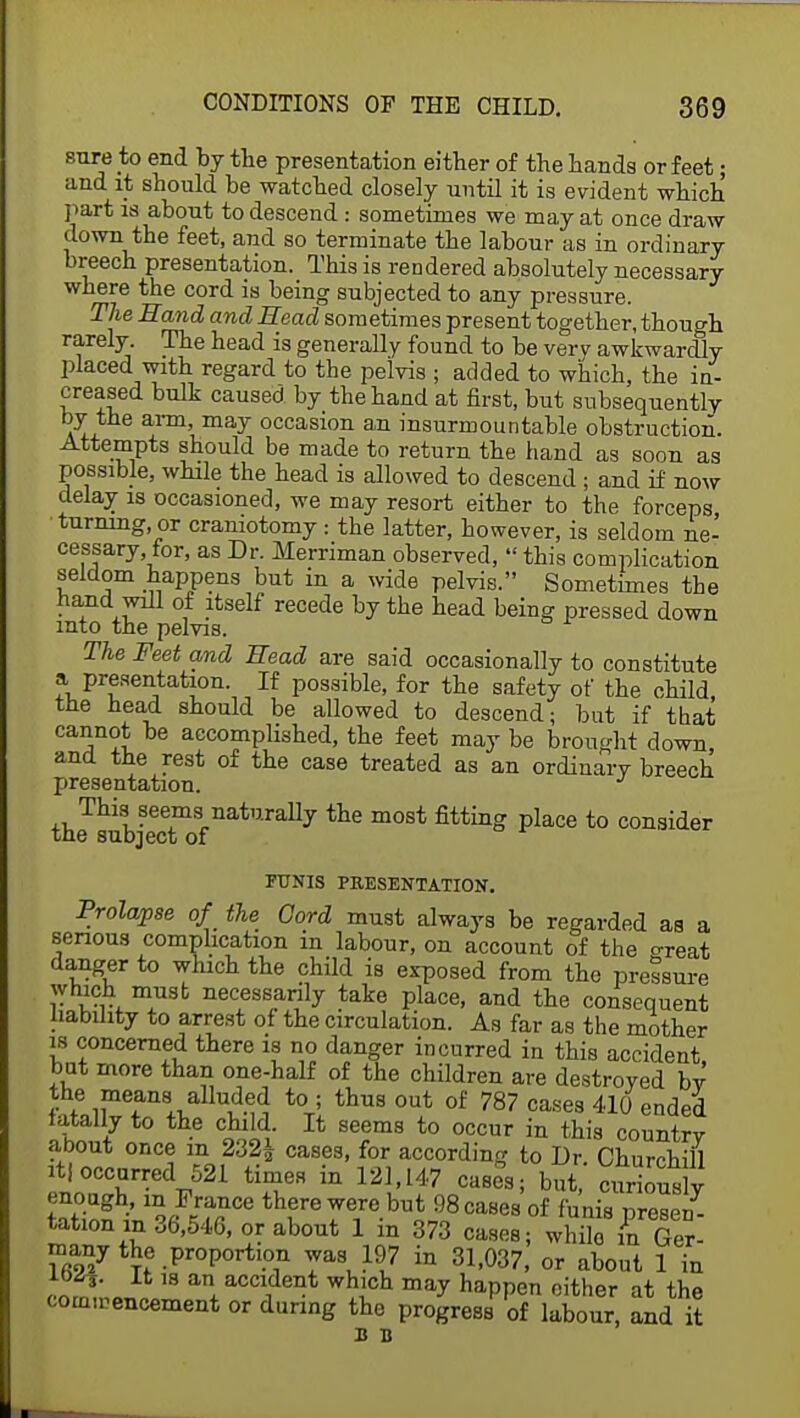 sure to end by the presentation either of the hands or feet; and it should be watched closely until it is evident which part is about to descend : sometimes we may at once draw clown the feet, and so terminate the labour as in ordinary breech presentation. This is rendered absolutely necessary where the cord is being subjected to any pressure. The Hand and Head sometimes present together, though rarely. The head is generally found to be very awkwardly placed with regard to the pelvis ; added to which, the in- creased bulk caused by the hand at first, but subsequently by the arm, may occasion an insurmountable obstruction. Attempts should be made to return the hand as soon as possible, while the head is allowed to descend ; and if now delay is occasioned, we may resort either to the forceps turning, or craniotomy: the latter, however, is seldom ne- cessary, for, as Dr. Merriman observed,  this complication seldom happens but in a wide pelvis. Sometimes the hand will of itself recede by the head being pressed down into the pelvis. The Feet and Head are said occasionally to constitute a presentation. If possible, for the safety of the child, the head should be allowed to descend; but if that cannot be accomplished, the feet may be brought down, and the rest of the case treated as an ordinary breech presentation. This seems naturally the most fitting place to consider the subject of FUNIS PRESENTATION. Prolapse 0/ the Cord must always be regarded as a serious complication in labour, on account of the o-reat danger to which the child is exposed from the pressure which must necessarily take place, and the consequent liability to arrest of the circulation. As far as the mother is concerned there is no danger incurred in this accident but more than one-half of the children are destroyed bv the means alluded to; thus out of 787 cases 410 ended fatally to the child It seems to occur in this country about once m 232£ cases, for according to Dr Churchill itf occurred 521 times in 121,147 cases; but' Prions y enough m France there were but 98 cases of funis preset tationm 36,546, or about 1 in 373 cases; wlTin Ger- rnany the .proportion was 197 in 31,037, or about 1 in l^i. It is an accident which may happen cither at the commencement or during the progress of labour, and it B B