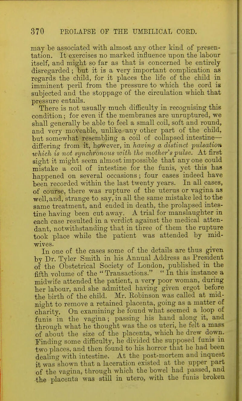 may be associated with almost any other kind of presen- tation. It exercises no marked influence upon the labour itself, and might so far as that is concerned be entirely disregarded; but it is a very important complication as regards the child, for it places the life of the child in imminent peril from the pressure to which the cord is subjected and the stoppage of the circulation which that pressure entails. There is not usually much difficulty in recognising this condition; for even if the membranes are unruptured, we shall generally be able to feel a small coil, soft and round, and very moveable, unUke any other part of the child, but somewhat resembling a coil of collapsed intestine— differing from it, however, in having a distinct pulsation which is not synchronous with the mother's pulse. At first sight it might seem almost impossible that anyone could mistake a coil of intestine for the funis, yet this has happened on several occasions; four cases indeed have been recorded within the last twenty years. In all cases, of course, there was rupture of the uterus or vagina as well, and, strange to say, in all the same mistake led to the same treatment, and ended in death, the prolapsed intes- tine having been cut away. A trial for manslaughter in each case resulted in a verdict against the medical atten- dant, notwithstanding that in three of them the rupture took place while the patient was attended by mid- wives. In one of the cases some of the details are thus given by Dr. Tyler Smith in his Annual Address as President of the Obstetrical Society of London, published in the fifth volume of the  Transactions.  In this instance a midwife attended the patient, a very poor woman, during her labour, and she admitted having given ergot before the birth of the child. Mr. Eobinson was called at mid- night to remove a retained placenta, going as a matter of charity. On examining he found what seemed a loop of funis in the vagina; passing his hand along it, and through what he thought was the os uteri, he felt a mass of about the size of the placenta, which he drew down. Finding some difficulty, he divided the supposed funis in two places, and then found to his horror that he had been dealing with intestine. At the post-mortem and inquest it was shown that a laceration existed at the upper part of the vagina, through which the bowel had passed, and the placenta was still in utero, with the funis broken