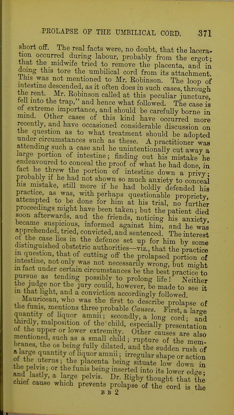 short off. The real facts were, no doubt, that the lacera- tion occurred during labour, probably from the ergot; that the midwife tried to remove the placenta, and in doing this tore the umbilical cord from its attachment lhis was not mentioned to Mr. Eobinson. The loop of intestine descended, as it often does in such cases, through the rent. Mr. Eobinson called at this peculiar juncture, fell into the trap, and hence what followed. The case is ol extreme importance, and should be carefully borne in mind Other cases of this kind have occurred more recently, and have occasioned considerable discussion on the question as to what treatment should be adopted under circumstances such as these. A practitioner was attending such a case and he unintentionally cut awav a large portion of intestine; finding out his mistake he endeavoured to conceal the proof of what he had done, in fact he threw the portion of intestine down a privy probably if he had not shown so much anxiety to conceal his mistake, still more if he had boldly defended hie practice, as was, with perhaps questionable propriety, attempted to be done for him at his trial, no further proceedings might have been taken; but the patient died soon afterwards, and the friends, noticing his anxietv became suspicious, informed against him, and he was apprehended tried, convicted, and sentenced. The interest ot the case hes m the defence set up for him by some distinguished obstetric authorities-viz., that the practice ZZ-3tl°n' Jhai °f Cutting °ff the FoWsed poSn 0f intestine not only was not necessarily wrong, but might mfact under certain circumstances be the beit practice to pursue as tending possibly to prolong life! Neither the judge nor the mry could, however, be made to see it m that light, and a conviction accordingly followed Maunceau, who was the first to describe prolapse of the funis, mentions three probable Causes. First, a large quantity of hquor amnn; secondly, a long cord- and thirdly, malposition of the child, especiallyVesentation of the upper or lower extremity. Other causes are also mentioned, such as a small child; rupture of themlt branes, the os being fully dilated, WEa^^Hf of thgee arr ar?;- irre^ar ^aPe or: tion ot the uterus; the placenta being situate low down in the pelvis; or the funis being inserted into its WeHdge and lastly, a large pelvis. Dr. Rigby thought that th^ chief cause which prevents prolapsed the cord t the B B 2