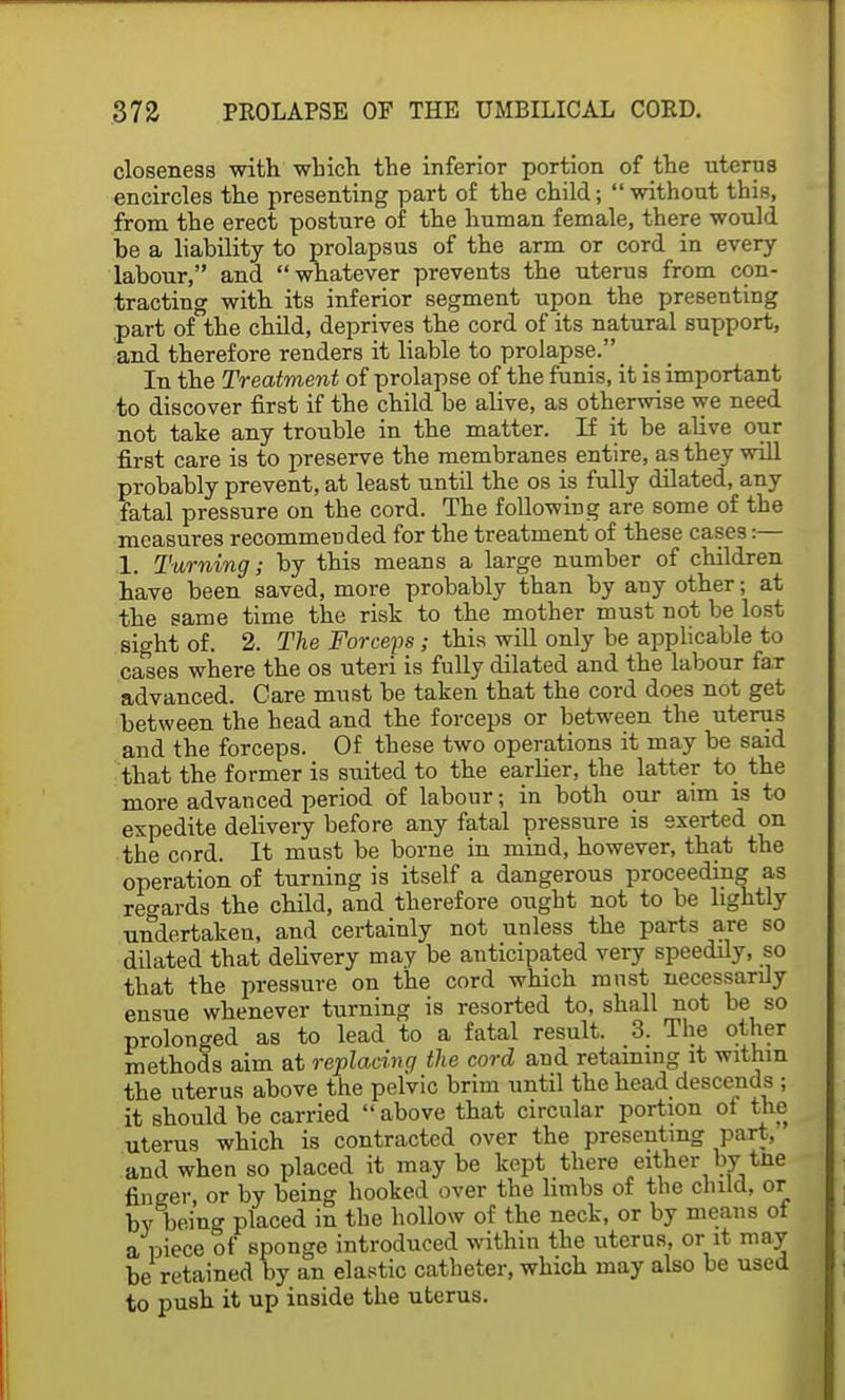 closeness with which the inferior portion of the uterus encircles the presenting part of the child; without this, from the erect posture of the human female, there would he a liability to prolapsus of the arm or cord in every labour, and whatever prevents the uterus from con- tracting with its inferior segment upon the presenting part of the child, deprives the cord of its natural support, and therefore renders it liable to prolapse. _ In the Treatment of prolapse of the funis, it is important to discover first if the child be alive, as otherwise we need not take any trouble in the matter. If it be alive our first care is to preserve the membranes entire, as they will probably prevent, at least until the os is fully dilated, any fatal pressure on the cord. The following are some of the measures recommended for the treatment of these cases:— 1. Turning; by this means a large number of children have been saved, more probably than by any other; at the same time the risk to the mother must not be lost sight of. 2. The Forceps; this will only be applicable to causes where the os uteri is fully dilated and the labour far advanced. Care must be taken that the cord does not get between the head and the forceps or between the uterus and the forceps. Of these two operations it may be said that the former is suited to the earlier, the latter to the more advanced period of labour; in both our aim is to expedite delivery before any fatal pressure is exerted on the cnrd. It must be borne in mind, however, that the operation of turning is itself a dangerous proceeding as regards the child, and therefore ought not to be lightly undertaken, and certainly not unless the parts are so dilated that delivery may be anticipated very speedily, so that the pressure on the cord which must necessarily ensue whenever turning is resorted to, shall not be so prolonged as to lead to a fatal result. 3. The other methods aim at replacing the cord and retaining it within the uterus above the pelvic brim until the head descends ; it should be carried  above that circular portion of the uterus which is contracted over the presenting part, and when so placed it may be kept there either bytne finger, or by being hooked over the limbs of the child, or by being placed in the hollow of the neck, or by means of a piece of sponge introduced within the uterus, or it may be retained by an elastic catheter, which may also be used to push it up inside the uterus.