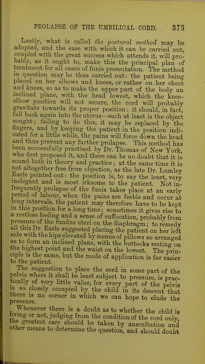 Lastly, what is called the postural method may be adopted, and the ease with which it can be carried out, coupled with the great success which attends it, will pro- bably, as it ought to, make this the principal plan of treatment for all cases of funis presentation. The method m question maybe thus carried out: the patient being placed on her elbows and knees, or rather on her chest and knees, so as to make the upper part of the body an mdined plane, with the head lowest, which the knee- elbow position will not secure, the cord will probably gravitate towards its proper position : it should, in fact, tall back again into the uterus—such at least is the object sought; failing to do this, it may be replaced by the nngers, and by keeping the patient in the position indi- cated for a little while, the pains will force down the head and thus prevent any further prolapse. This method has been successfully practised by Dr. Thomas of New York who first proposed it, and there can be no doubt that it is sound both in theory and practice ; at the same time it is not altogether free from objection, as the late Dr. Lumley -karle pointed out: the position is, to say the least, very inelegant and is most irksome to the patient. Not in- frequently prolapse of the funis takes place at an early period of labour, when the pains are feeble and occur at long intervals, the patient may therefore have to be kept m this position for a long time; sometimes it gives rise to a restless feeling and a sense of suffocation, probably from P,r1e?fir^0f *he1fandua ^eri on the diaphragm; to remedy all this Dr Earle suggested placing the patient on her left side with the hips elevated by means of pillows so arranged as to form an inclined plane, with the Buttocks resting on the highest point and the waist on the lowest. The prin- ciple is the same, but the mode of application is far easier to the patient. The suggestion to place the cord in some part of the pelvis where it shall be least subject to pressure, is prac- tically of very little value, for every part of the pelvi3 is so closely occupied by the child in its descent that there is no corner in which we can hope to elude the pressure. Whenever there is a doubt as to whether the child ia living or not, judging from the condition of the cord onlV, the greatest care should be taken by auscultation and other means to determine the question, and should doubt