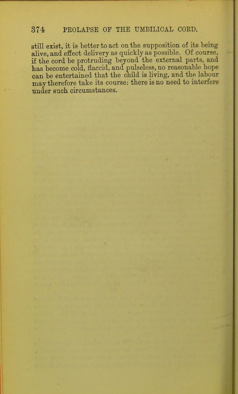 still exist, it is better to act on the supposition of its being alive, and effect delivery as quickly as possible. Of course, if the cord be protruding beyond the external parts, and has become cold, flaccid, and pulseless, no reasonable hope can be entertained that the child is living, and the labour may therefore take its course: there is no need to interfere under such circumstances.