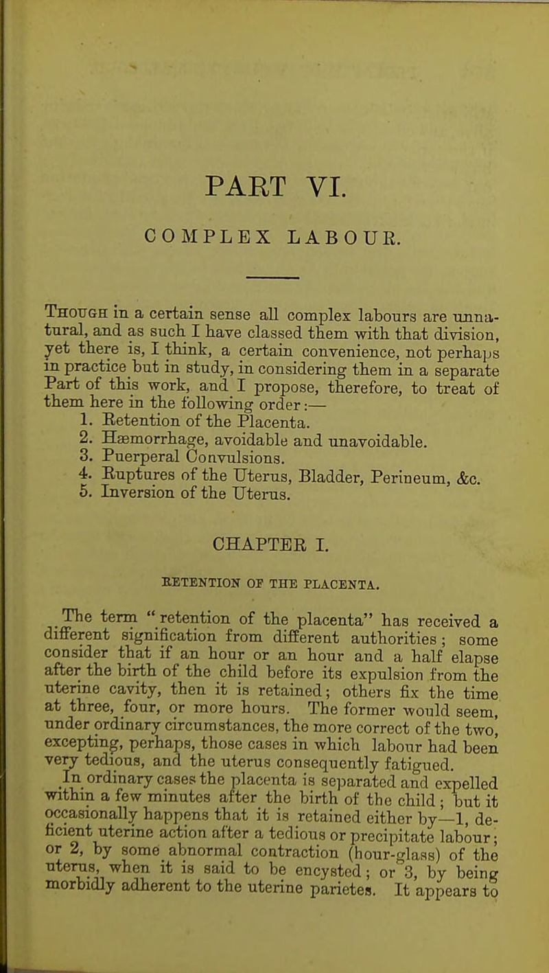 COMPLEX LABOUR. Though m a certain sense all complex labours are unna- tural, and as such. I have classed them with that division, yet there is, I think, a certain convenience, not perhaps in practicebut in study, in considering them in a separate Part of this work, and I propose, therefore, to treat of them here in the following order:— 1. Eetention of the Placenta. 2. Haemorrhage, avoidable and unavoidable. 3. Puerperal Convulsions. 4. Ruptures of the Uterus, Bladder, Perineum, Ac. 5. Inversion of the Uterus. CHAPTER I. RETENTION OF THE PLACENTA. The term  retention of the placenta has received a different signification from different authorities; some consider that if an hour or an hour and a half elapse after the birth of the child before its expulsion from the uterine cavity, then it is retained; others fix the time at three, four, or more hours. The former wonld seem, under ordinary circumstances, the more correct of the two] excepting, perhaps, those cases in which labour had been very tedious, and the uterus consequently fatigued. In ordinary cases the placenta is separated and expelled within a few minutes after the birth of the child ; but it occasionally happens that it is retained either by—1, de- ficient uterine action after a tedious or precipitate labour; or 2, by some abnormal contraction (hour-glass) of the uterus, when it is said to be encysted; or 3, by being morbidly adherent to the uterine parietes. It appears to