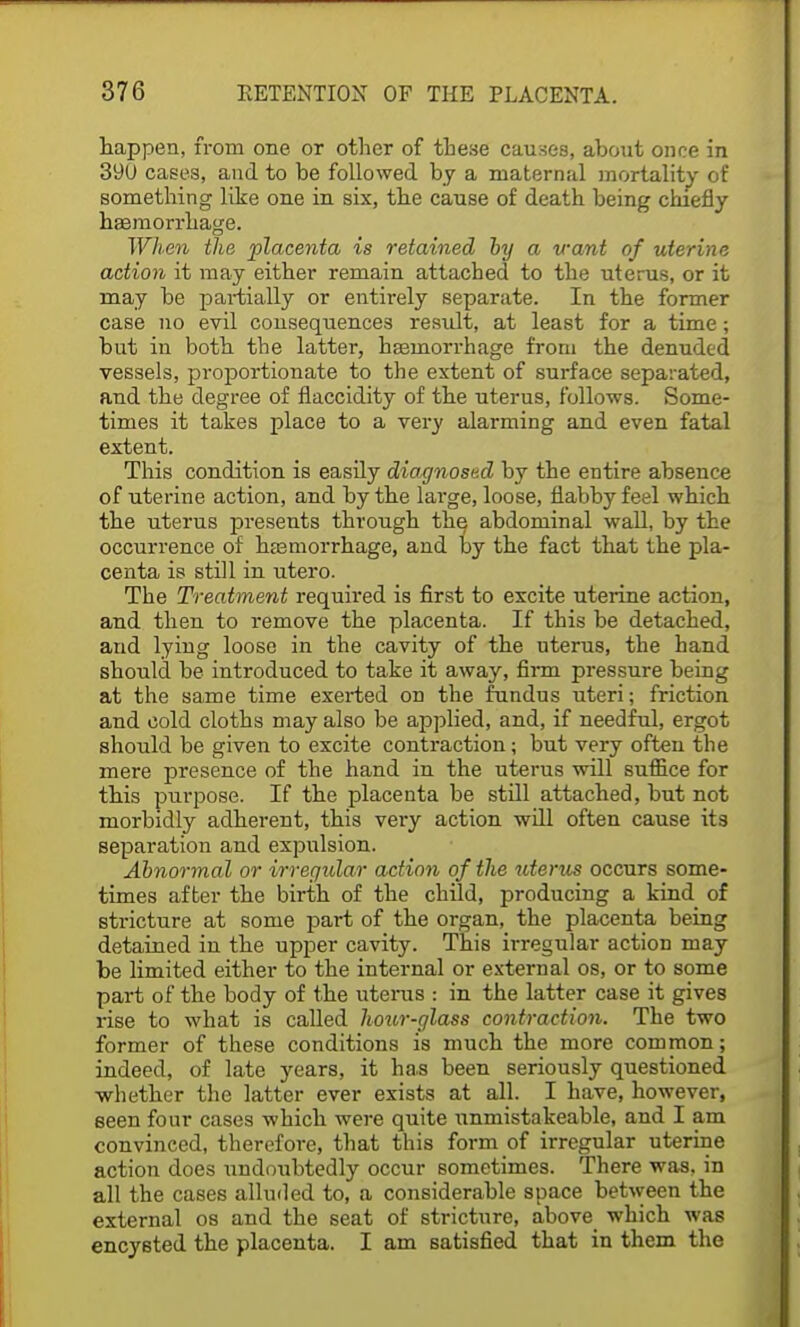 happen, from one or other of these causes, about once in 39U cases, and to be followed by a maternal mortality of something like one in six, the cause of death being chiefly haemorrhage. When the placenta is retained by a want of uterine action it may either remain attached to the uterus, or it may be partially or entirely separate. In the former case no evil consequences residt, at least for a time; but in both the latter, haemorrhage from the denuded vessels, proportionate to the extent of surface separated, and the degree of flaccidity of the uterus, follows. Some- times it takes place to a very alarming and even fatal extent. This condition is easily diagnosed by the entire absence of uterine action, and by the large, loose, flabby feel which the uterus presents through the abdominal wall, by the occurrence of haemorrhage, and by the fact that the pla- centa is still in utero. The Treatment required is first to excite uterine action, and then to remove the placenta. If this be detached, and lying loose in the cavity of the uterus, the hand should be introduced to take it away, firm pressure being at the same time exerted on the fundus uteri; friction and cold cloths may also be applied, and, if needful, ergot should be given to excite contraction; but very often the mere presence of the hand in the uterus will suffice for this purpose. If the placenta be still attached, but not morbidly adherent, this very action will often cause its separation and expulsion. Abnormal or irregular action of the uterus occurs some- times after the birth of the child, producing a kind of stricture at some part of the organ, the placenta being detained in the upper cavity. This irregular action may be limited either to the internal or external os, or to some part of the body of the uterus : in the latter case it gives rise to what is called hour-glass contraction. The two former of these conditions is much the more common; indeed, of late years, it ha.s been seriously questioned ■whether the latter ever exists at all. I have, however, seen four cases which were quite unmistakeable, and I am convinced, therefore, that this form of irregular uterine action does undoubtedly occur sometimes. There was, in all the cases alluded to, a considerable space between the external os and the seat of stricture, above which was encysted the placenta. I am satisfied that in them the