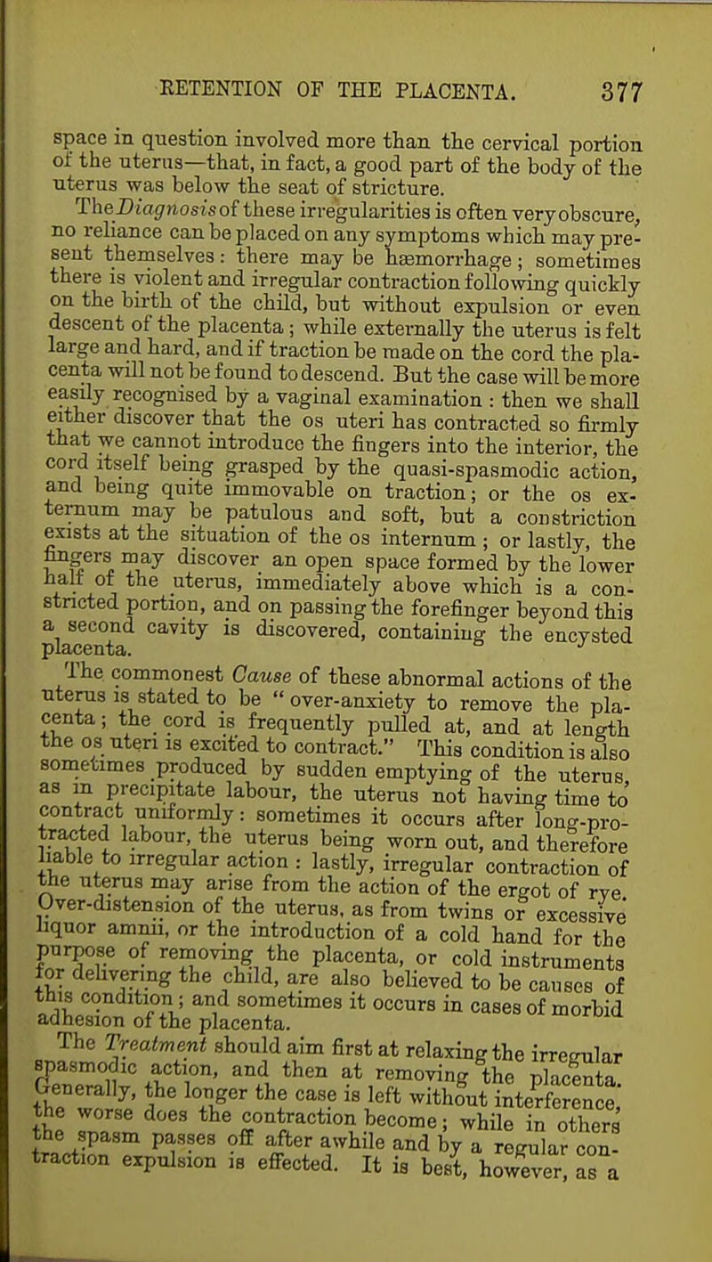 space in question involved more than the cervical portion of the uterus—that, in fact, a good part of the body of the uterus was below the seat of stricture. The Diagnosis oi these irregularities is often very obscure, no reliance can be placed on any symptoms which may pre- sent themselves: there may be haemorrhage ; sometimes there is violent and irregular contraction following quickly on the birth of the child, but without expulsion or even descent of the placenta; while externally the uterus is felt large and hard, and if traction be made on the cord the pla- centa will not be found to descend. But the case will be more easily recognised by a vaginal examination : then we shall either discover that the os uteri has contracted so firmly that we cannot introduce the fingers into the interior, the cord itself being grasped by the quasi-spasmodic action, and being quite immovable on traction; or the os ex- ternum may be patulous and soft, but a constriction exists at the situation of the os internum ; or lastly the fingers may discover an open space formed by the lower nail ot the uterus, immediately above which is a con- stricted portion, and on passing the forefinger beyond this a second cavity is discovered, containing the encysted j) idee n Xi ci. The commonest Cause of these abnormal actions of the uterus is stated to be  over-anxiety to remove the pla- centa ; the cord is frequently pulled at, and at length the os uteri is excited to contract. This condition is also sometimes produced by sudden emptying of the uterus as m precipitate labour, the uterus not having time to' contract uniformly: sometimes it occurs after long-pro- tracted labour, the uterus being worn out, and therefore liable to irregular action : lastly, irregular contraction of the uterus may arise from the action of the ergot of rve Over-distension of the uterus, as from twins or excessive liquor amnn, or the introduction of a cold hand for the purpose of removing the placenta, or cold instruments for delivering the child, are also believed to be causes of this condition; and sometimes it occurs in cases of morbid adhesion of the placenta. The Treatment should aim first at relaxing the irremilar spasmodic action, and then at removing the plaXa Generally, the longer the case is left without interference* the worse does the contraction become; whilHn others the spasm PaS8es off after awhile and by a regular con! tract.on expulsion is effected. It is best, however, as a