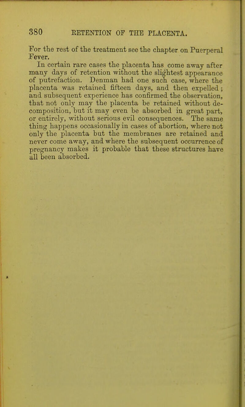 For the rest of the treatment see the chapter on Puerperal Fever. In certain rare cases the placenta has come away after many days of retention without the slightest appearance of putrefaction. Denman had one such case, where the placenta was retained fifteen days, and then expelled; and subsequent experience has confirmed the observation, that not only may the placenta be retained without de- composition, but it may even be absorbed in great part, or entirely, without serious evil consequences. The same thing happens occasionally in cases of abortion, where not only the placenta but the membranes are retained and never come away, and where the subsequent occurrence of pregnancy makes it probable that these structures have all been absorbed.