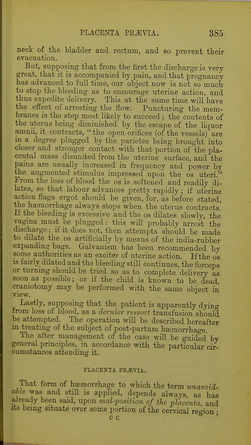 neck of the bladder and rectum, and so prevent their evacuation. But, supposing that from the first the discharge is very- great, that it is accompanied by pain, and that pregnancy has advanced to full time, our object now is not so much to stop the bleeding as to encourage uterine action, and thus expedite delivery. This at the same time will have the effect of arresting the flow. Puncturing the mem- branes is the step most likely to succeed; the contents of the uterus being diminished by the escape of the liquor amnii, it contracts,  the open orifices (of the vessels) are in a degree plugged by the parietes being brought into closer and stronger contact with that portion of the pla- cental mass disunited from the uterine surface, and the pains are usually increased in frequency and power by the augmented stimulus impressed upon the os uteri. From the loss of blood the os is softened and readily di- lates, so that labour advances pretty rapidly ; if uterine action flags ergot should be given, for, as before stated, the haemorrhage always stops when the uterus contracts. If the bleeding is excessive and the os dilates slowly, the vagina must be plugged: this will probably arrest the discharge; if it does not, then attempts should be made to dilate the os artificially by means of the india-rubber expanding bags. Galvanism' has been recommended by some authorities as an exciter of uterine action. If the os is fairly dilated and the bleeding still continues, the forceps or turning should be tried so as to complete delivery as soon as possible; or if the child is known to be dead craniotomy may be performed with the same object in view. Lastly, supposing that the patient is apparently dying from loss of blood, as a dernier ressort transfusion should be attempted. The operation will be described hereafter in treating of the subject of post-partum ha3morrhage. The after management of the case will be guided by general principles, in accordance with the particular cir- cumstances attending it. PLACENTA PRiEVIA. That form of haemorrhage to which the term unavoid- able was and still is applied, depends always, as has already been said, upon mal-position of the placenta, and its being situate over some portion of the cervical region • c c